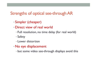 Strengths of optical see-throughAR
• Simpler (cheaper)
• Direct view of real world
• Full resolution, no time delay (for real world)
• Safety
• Lower distortion
• No eye displacement
• but some video see-through displays avoid this
 