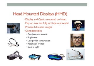 Head Mounted Displays (HMD)
•  Display and Optics mounted on Head
•  May or may not fully occlude real world
•  Provide full-color images
•  Considerations
•  Cumbersome to wear
•  Brightness
•  Low power consumption
•  Resolution limited
•  Cost is high?
 