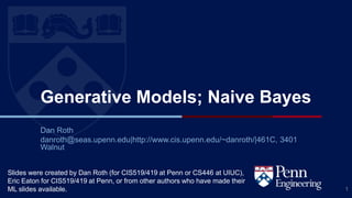 CIS 419/519 Fall’19
Generative Models; Naive Bayes
Dan Roth
danroth@seas.upenn.edu|http://www.cis.upenn.edu/~danroth/|461C, 3401
Walnut
1
Slides were created by Dan Roth (for CIS519/419 at Penn or CS446 at UIUC),
Eric Eaton for CIS519/419 at Penn, or from other authors who have made their
ML slides available.
 