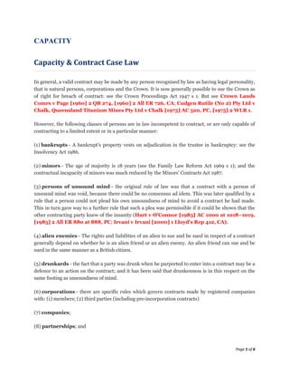 CAPACITY


Capacity & Contract Case Law

In general, a valid contract may be made by any person recognised by law as having legal personality,
that is natural persons, corporations and the Crown. It is now generally possible to sue the Crown as
of right for breach of contract: see the Crown Proceedings Act 1947 s 1. But see Crown Lands
Comrs v Page [1960] 2 QB 274, [1960] 2 All ER 726, CA; Cudgen Rutile (No 2) Pty Ltd v
Chalk, Queensland Titanium Mines Pty Ltd v Chalk [1975] AC 520, PC, [1975] 2 WLR 1.

However, the following classes of persons are in law incompetent to contract, or are only capable of
contracting to a limited extent or in a particular manner:

(1) bankrupts - A bankrupt's property vests on adjudication in the trustee in bankruptcy: see the
Insolvency Act 1986.

(2) minors - The age of majority is 18 years (see the Family Law Reform Act 1969 s 1); and the
contractual incapacity of minors was much reduced by the Minors' Contracts Act 1987.

(3) persons of unsound mind - the original rule of law was that a contract with a person of
unsound mind was void, because there could be no consensus ad idem. This was later qualified by a
rule that a person could not plead his own unsoundness of mind to avoid a contract he had made.
This in turn gave way to a further rule that such a plea was permissible if it could be shown that the
other contracting party knew of the insanity (Hart v O'Connor [1985] AC 1000 at 1018–1019,
[1985] 2 All ER 880 at 888, PC; Irvani v Irvani [2000] 1 Lloyd's Rep 412, CA).

(4) alien enemies - The rights and liabilities of an alien to sue and be sued in respect of a contract
generally depend on whether he is an alien friend or an alien enemy. An alien friend can sue and be
sued in the same manner as a British citizen.

(5) drunkards - the fact that a party was drunk when he purported to enter into a contract may be a
defence to an action on the contract; and it has been said that drunkenness is in this respect on the
same footing as unsoundness of mind.

(6) corporations - there are specific rules which govern contracts made by registered companies
with: (1) members; (2) third parties (including pre-incorporation contracts)

(7) companies;

(8) partnerships; and



                                                                                             Page 1 of 6
 