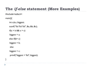 The if-else statement (More Examples)
#include<stdio.h>
main(){
int a,b,c, biggest;
scanf(“%d %d %d”, &a, &b, &c);
if(a > b && a > c)
biggest = a;
else if(b> c)
biggest = b;
else
biggest = c;
printf(“biggest = %d”, biggest);
}
 