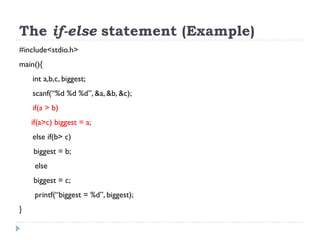 The if-else statement (Example)
#include<stdio.h>
main(){
int a,b,c, biggest;
scanf(“%d %d %d”, &a, &b, &c);
if(a > b)
if(a>c) biggest = a;
else if(b> c)
biggest = b;
else
biggest = c;
printf(“biggest = %d”, biggest);
}
 