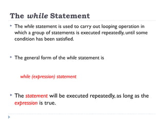 The while Statement
 The while statement is used to carry out looping operation in
which a group of statements is executed repeatedly, until some
condition has been satisfied.
 The general form of the while statement is
while (expression) statement
 The statement will be executed repeatedly, as long as the
expression is true.
 