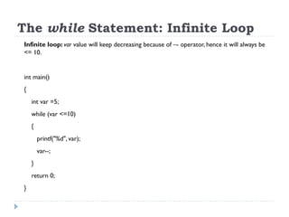 The while Statement: Infinite Loop
Infinite loop: var value will keep decreasing because of –- operator, hence it will always be
<= 10.
int main()
{
int var =5;
while (var <=10)
{
printf("%d", var);
var--;
}
return 0;
}
 