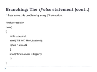 Branching: The if-else statement (cont..)
 Lets solve this problem by using if instruction.
#include<stdio.h>
main()
{
int first, second;
scanf(“%d %d”, &first, &second);
if(first > second)
{
printf(“First number is bigger”);
}
}
 