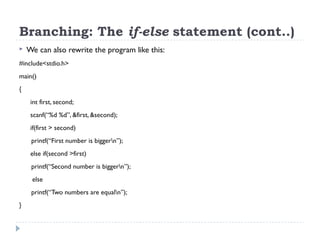Branching: The if-else statement (cont..)
 We can also rewrite the program like this:
#include<stdio.h>
main()
{
int first, second;
scanf(“%d %d”, &first, &second);
if(first > second)
printf(“First number is biggern”);
else if(second >first)
printf(“Second number is biggern”);
else
printf(“Two numbers are equaln”);
}
 