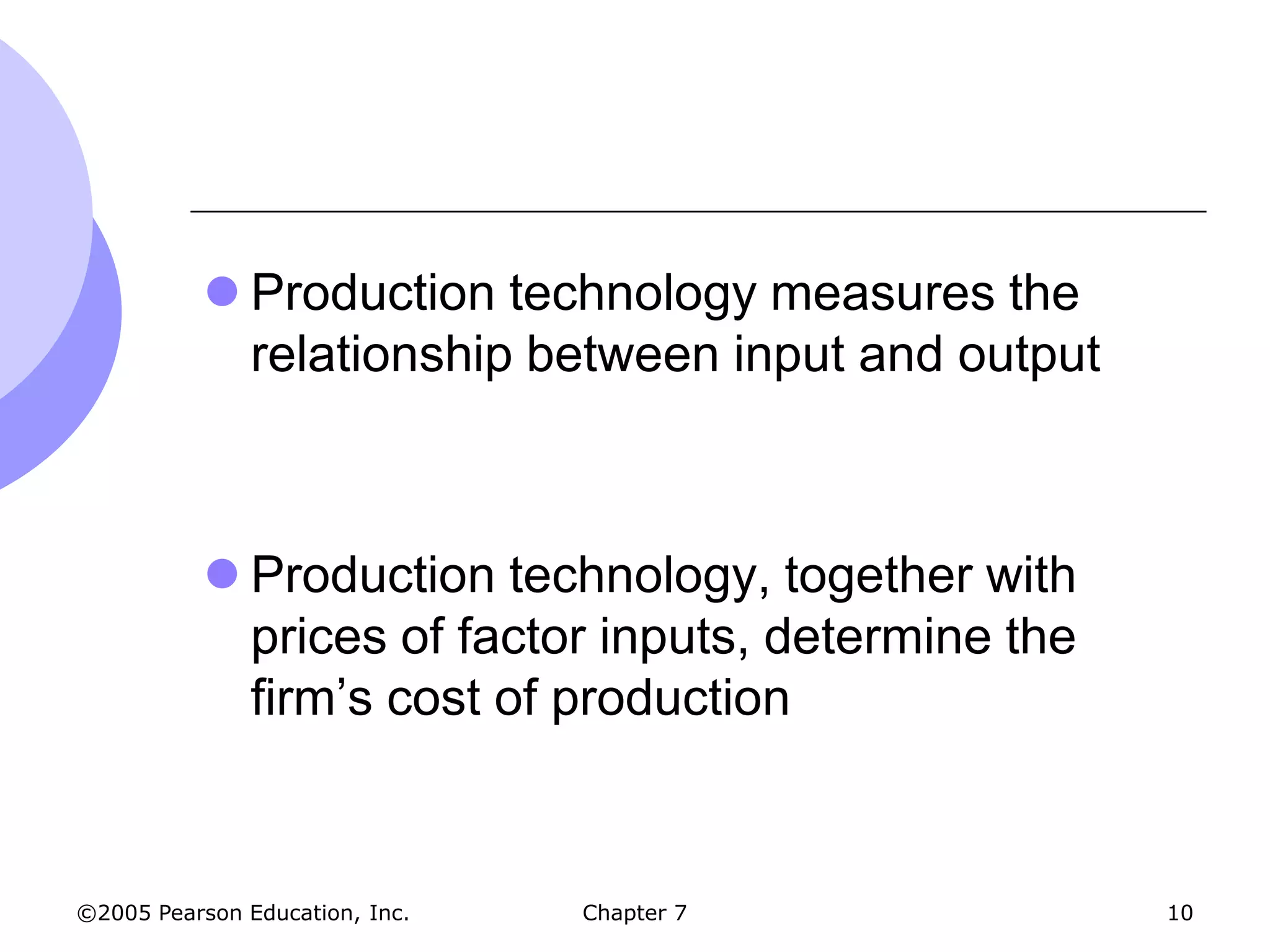  Production technology measures the
             relationship between input and output



            Production technology, together with
             prices of factor inputs, determine the
             firm’s cost of production



©2005 Pearson Education, Inc.   Chapter 7             10
 