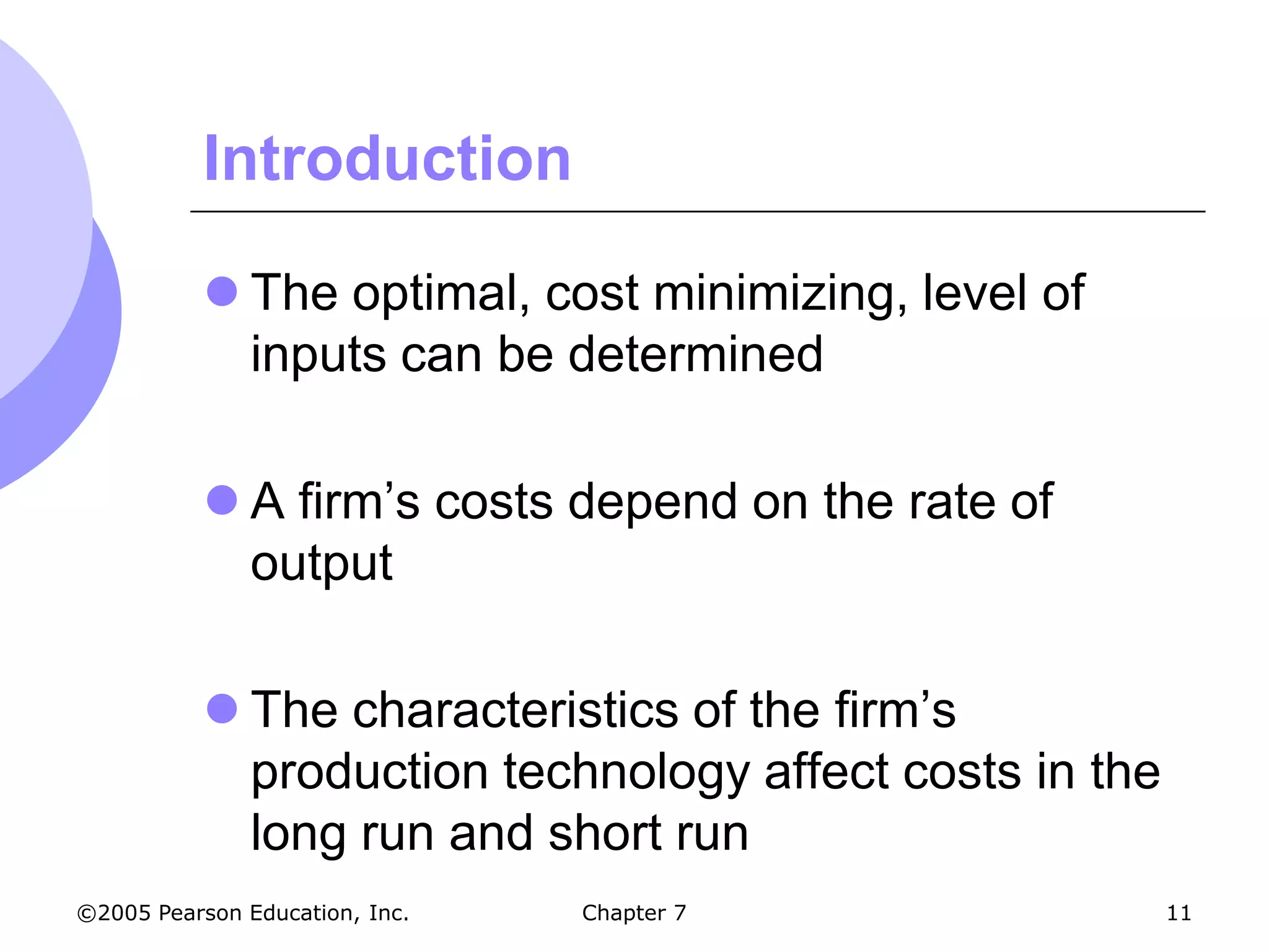 Introduction

            The optimal, cost minimizing, level of
             inputs can be determined

            A firm’s costs depend on the rate of
             output

            The characteristics of the firm’s
             production technology affect costs in the
             long run and short run
©2005 Pearson Education, Inc.   Chapter 7                11
 