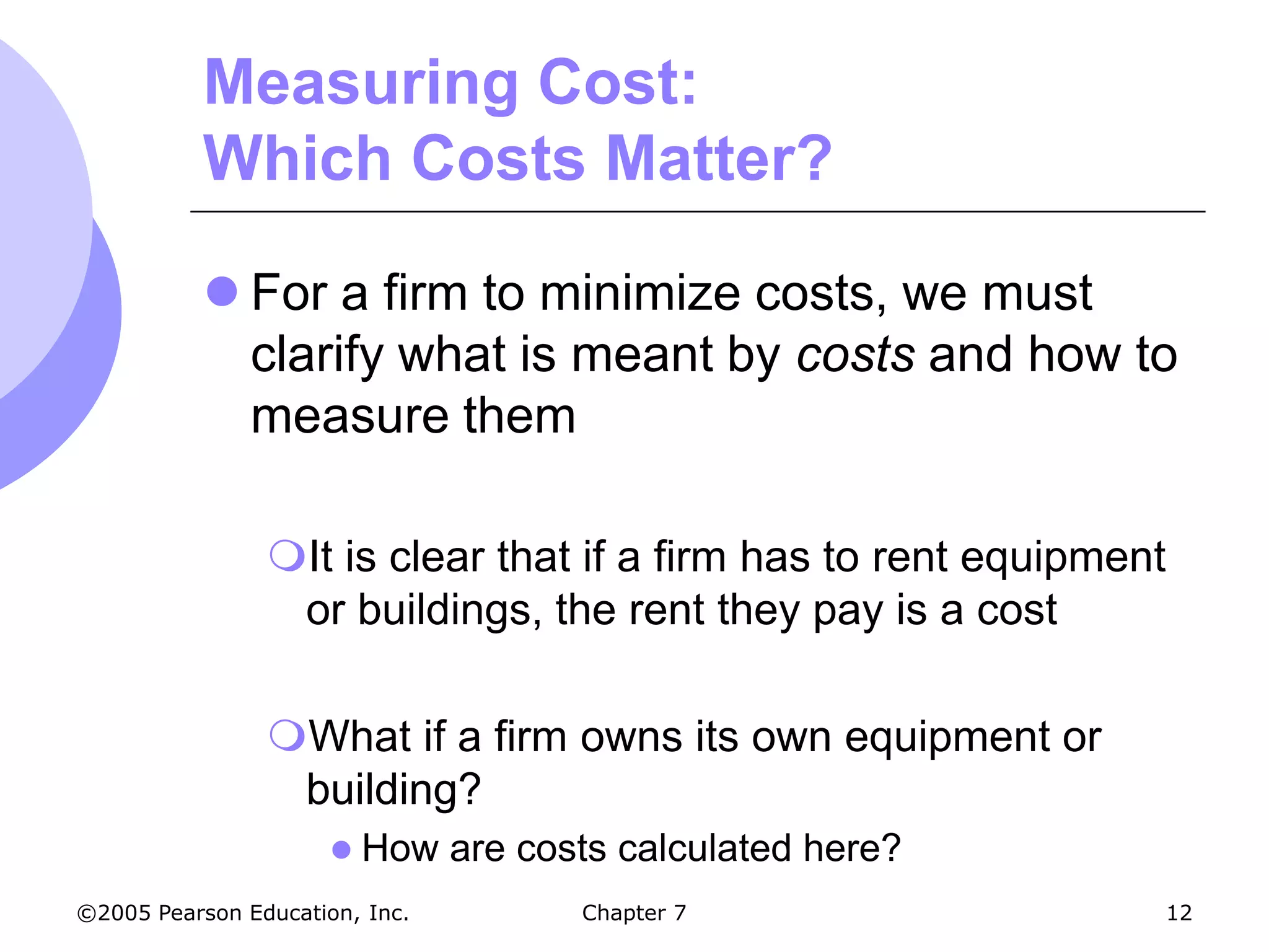 Measuring Cost:
           Which Costs Matter?

            For a firm to minimize costs, we must
             clarify what is meant by costs and how to
             measure them

                It is clear that if a firm has to rent equipment
                 or buildings, the rent they pay is a cost

                What if a firm owns its own equipment or
                 building?
                       How     are costs calculated here?
©2005 Pearson Education, Inc.          Chapter 7                12
 