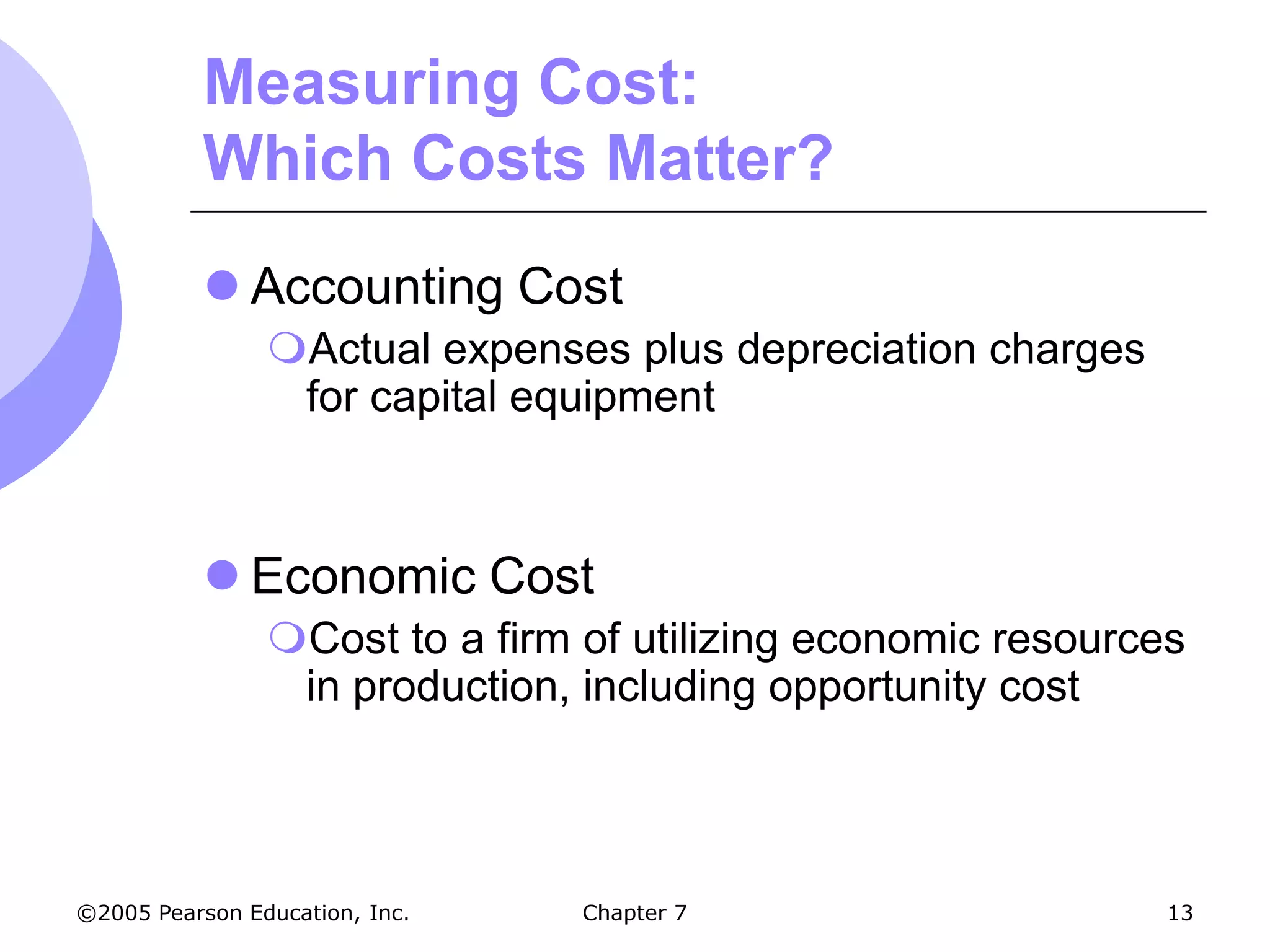 Measuring Cost:
           Which Costs Matter?
            Accounting Cost
                Actual expenses plus depreciation charges
                 for capital equipment



            Economic Cost
                Cost to a firm of utilizing economic resources
                 in production, including opportunity cost



©2005 Pearson Education, Inc.   Chapter 7                     13
 