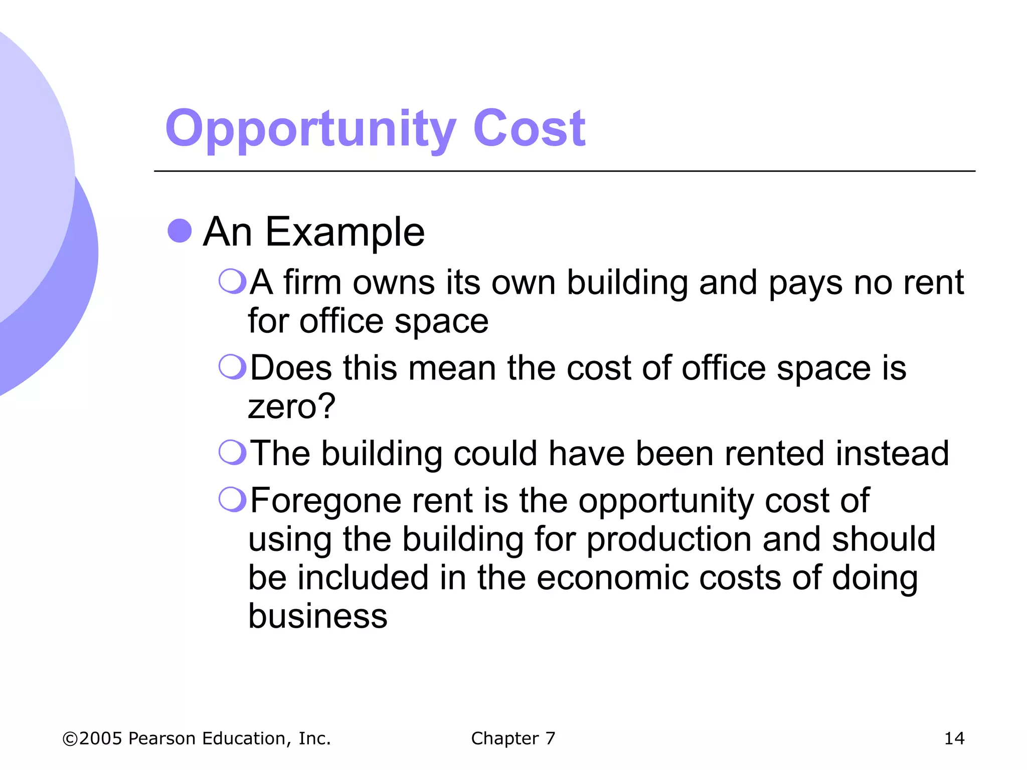 Opportunity Cost
            An Example
                A firm owns its own building and pays no rent
                 for office space
                Does this mean the cost of office space is
                 zero?
                The building could have been rented instead
                Foregone rent is the opportunity cost of
                 using the building for production and should
                 be included in the economic costs of doing
                 business


©2005 Pearson Education, Inc.   Chapter 7                   14
 