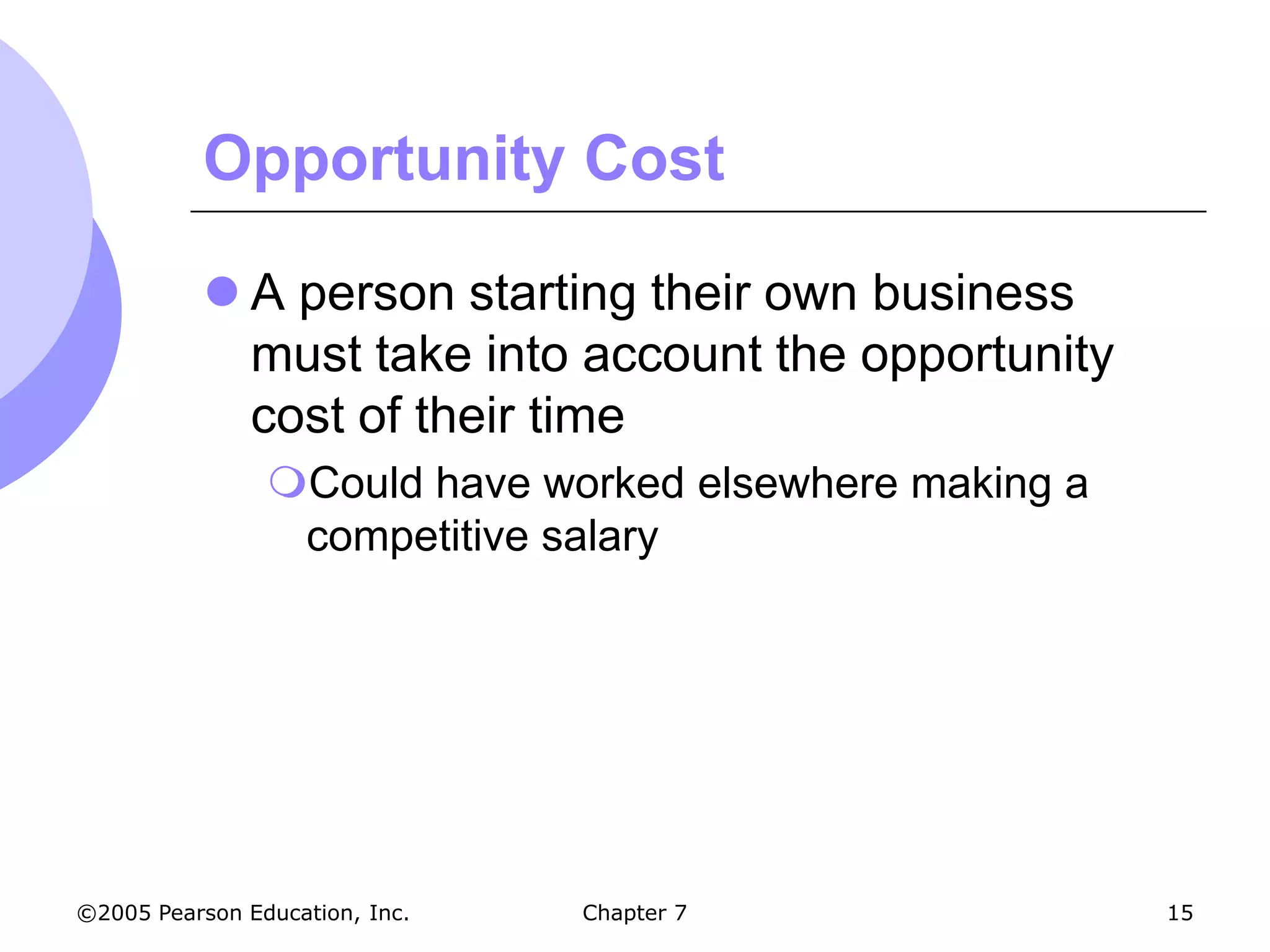 Opportunity Cost

            A person starting their own business
             must take into account the opportunity
             cost of their time
                Could have worked elsewhere making a
                 competitive salary




©2005 Pearson Education, Inc.   Chapter 7               15
 