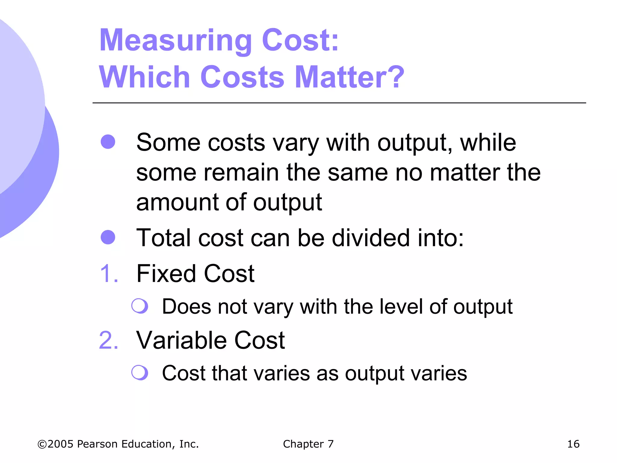 Measuring Cost:
           Which Costs Matter?

            Some costs vary with output, while
              some remain the same no matter the
              amount of output
            Total cost can be divided into:
           1. Fixed Cost
                 Does not vary with the level of output
           2. Variable Cost
                 Cost that varies as output varies


©2005 Pearson Education, Inc.   Chapter 7                  16
 