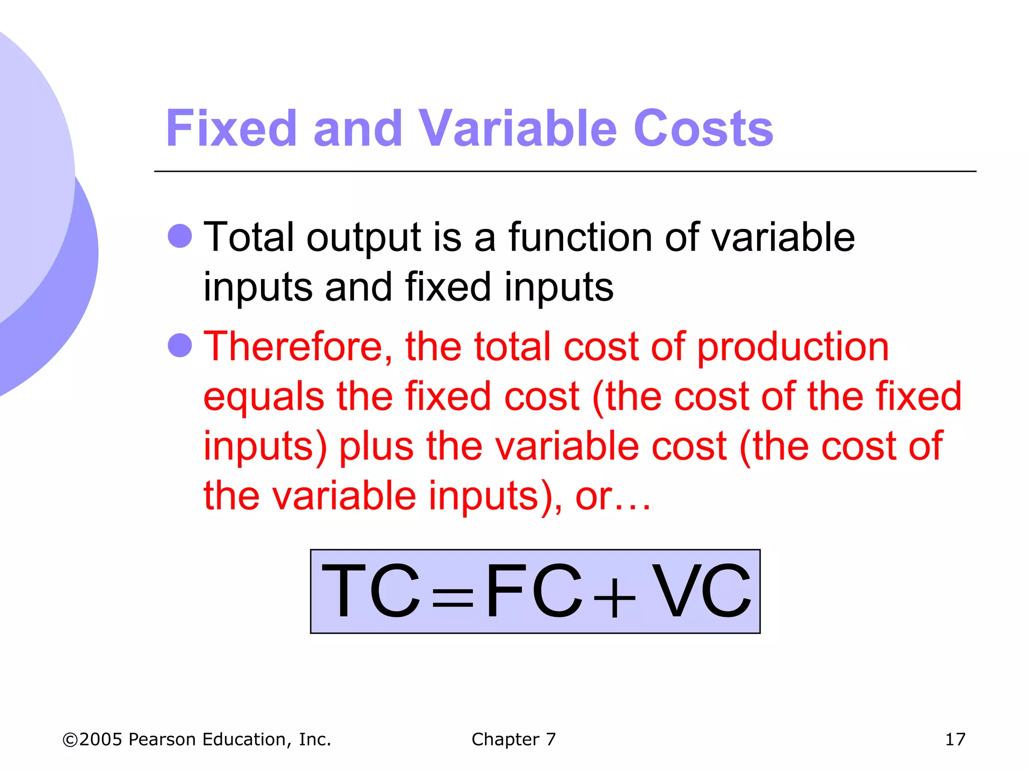 Fixed and Variable Costs

            Total output is a function of variable
             inputs and fixed inputs
            Therefore, the total cost of production
             equals the fixed cost (the cost of the fixed
             inputs) plus the variable cost (the cost of
             the variable inputs), or…

                           TC FC VC
©2005 Pearson Education, Inc.   Chapter 7              17
 
