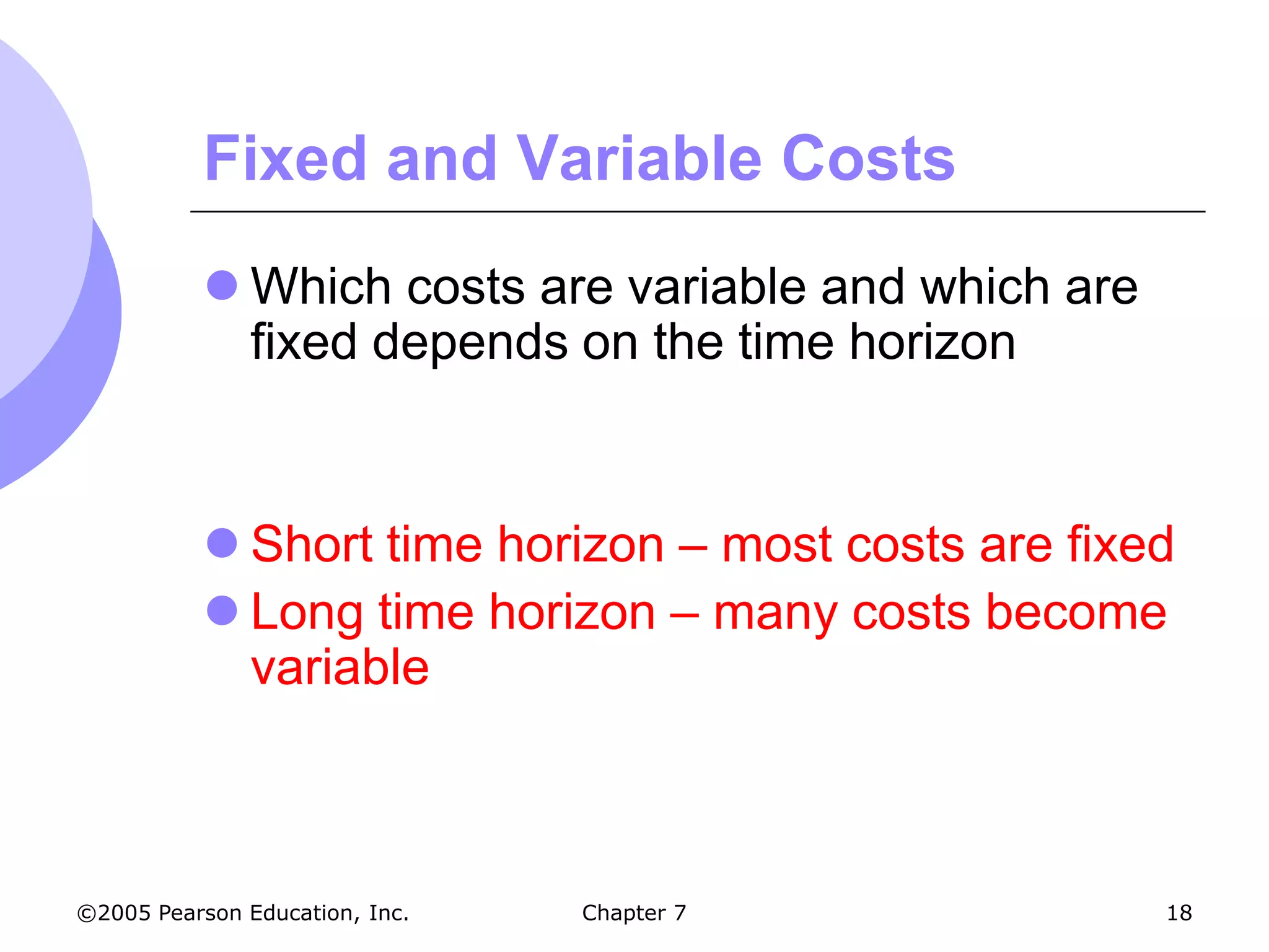 Fixed and Variable Costs
            Which costs are variable and which are
             fixed depends on the time horizon


            Short time horizon – most costs are fixed
            Long time horizon – many costs become
             variable



©2005 Pearson Education, Inc.   Chapter 7             18
 