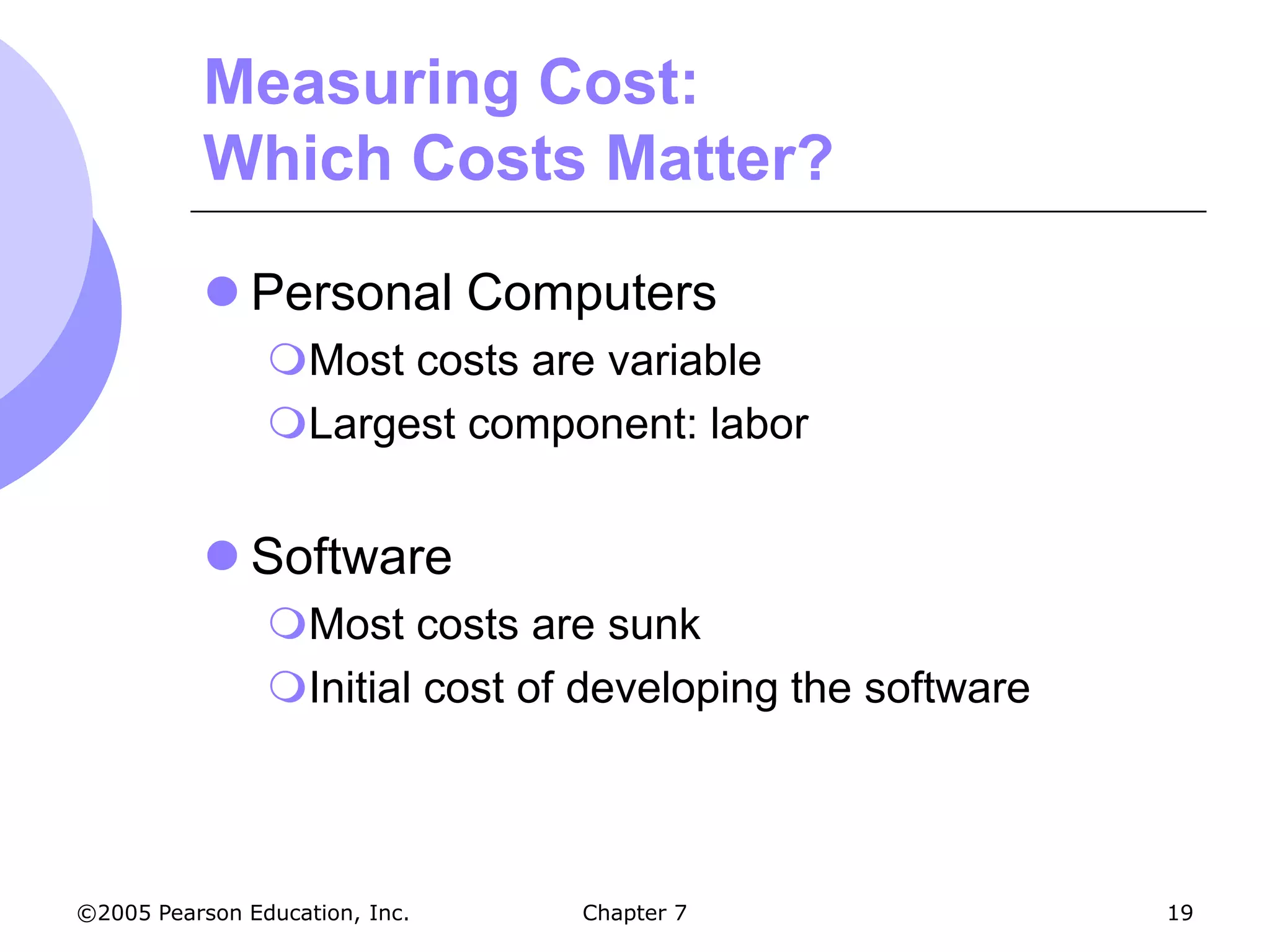 Measuring Cost:
           Which Costs Matter?

            Personal Computers
                Most costs are variable
                Largest component: labor


            Software
                Most costs are sunk
                Initial cost of developing the software



©2005 Pearson Education, Inc.   Chapter 7                  19
 