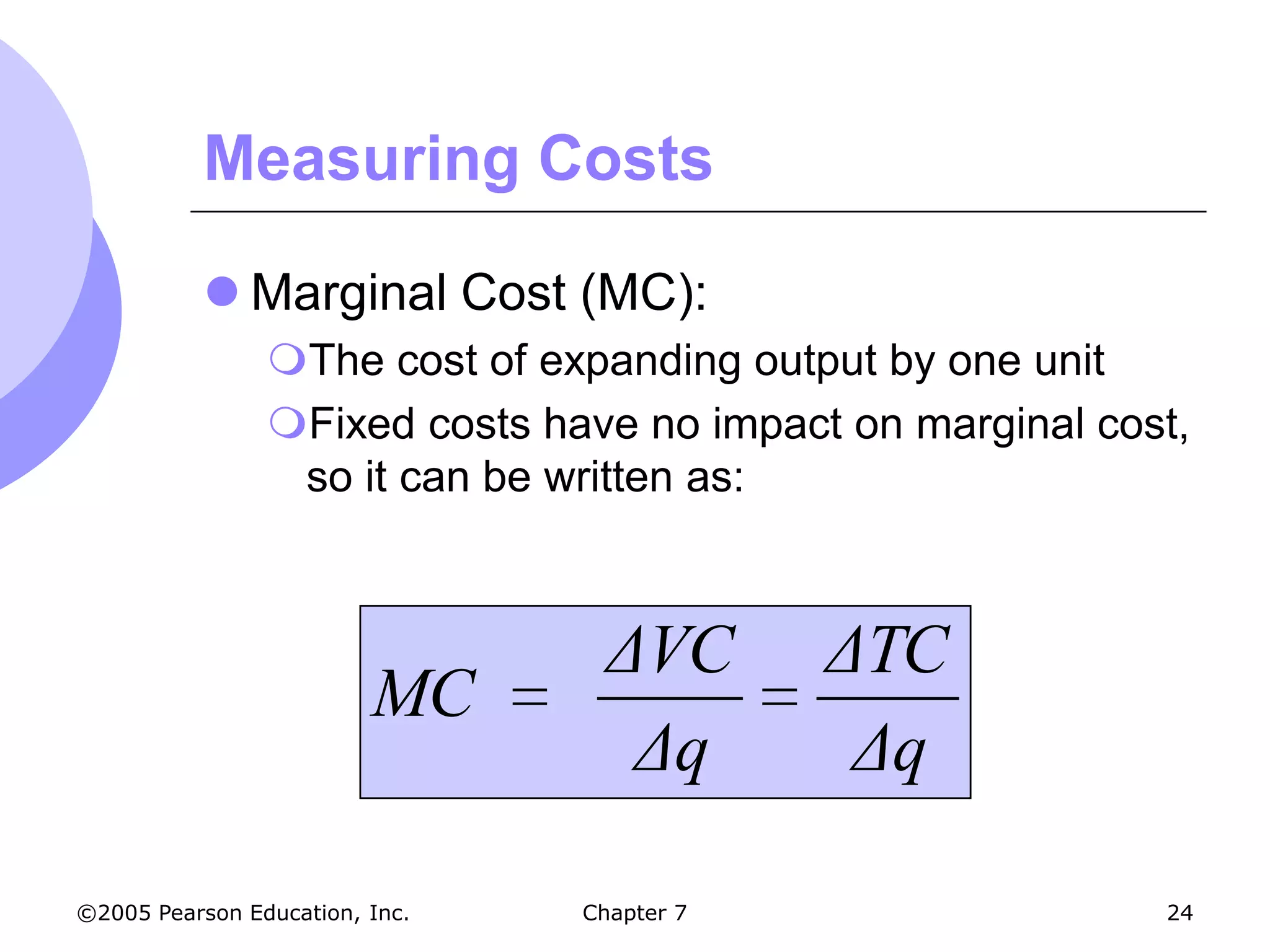 Measuring Costs

            Marginal Cost (MC):
                The cost of expanding output by one unit
                Fixed costs have no impact on marginal cost,
                 so it can be written as:



                                  ΔVC       ΔTC
                         MC
                                   Δq        Δq

©2005 Pearson Education, Inc.   Chapter 7                  24
 
