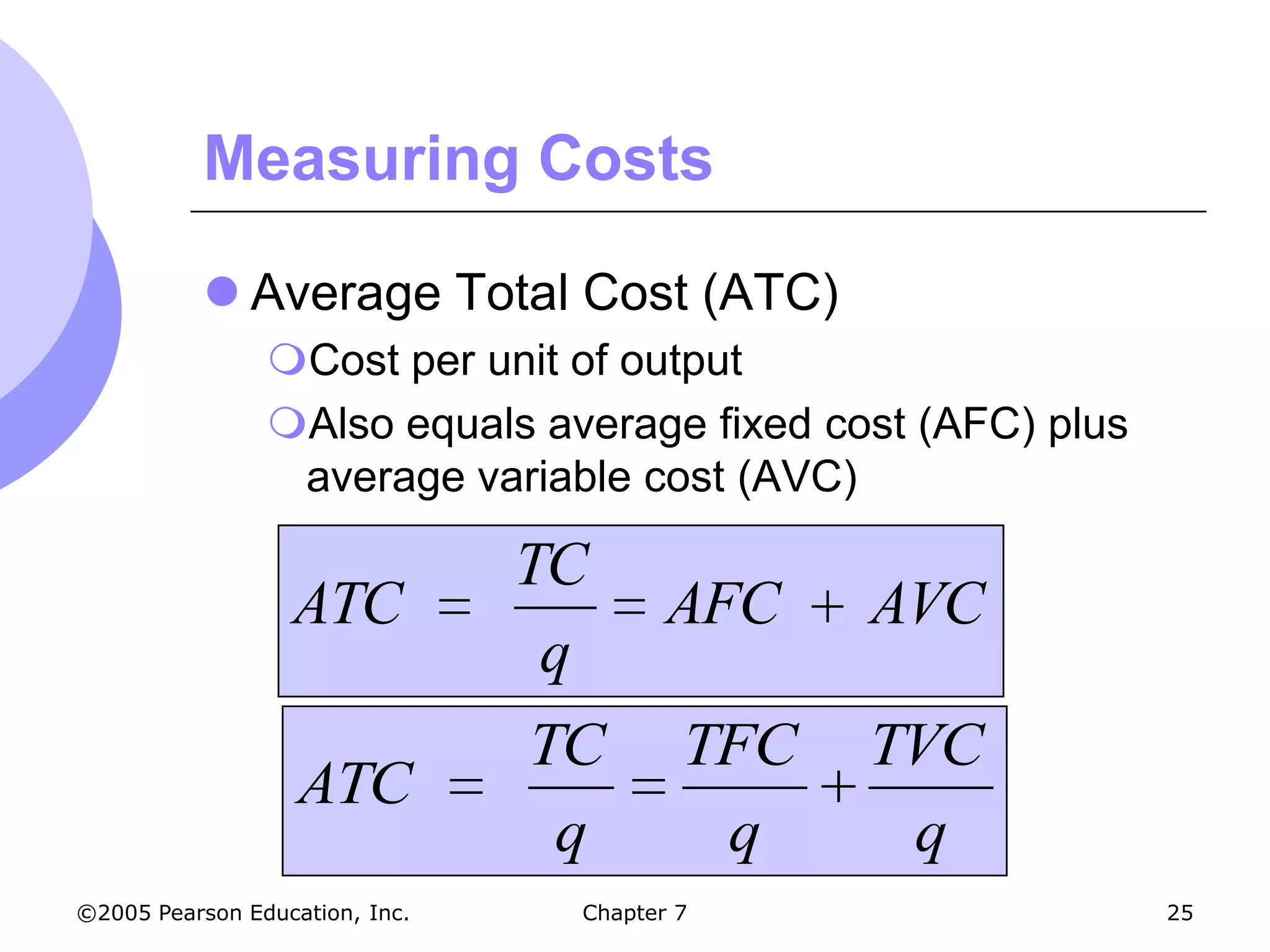 Measuring Costs

            Average Total Cost (ATC)
                Cost per unit of output
                Also equals average fixed cost (AFC) plus
                 average variable cost (AVC)

                                TC
                  ATC                   AFC    AVC
                                 q
                                TC       TFC   TVC
                   ATC
                                 q        q     q
©2005 Pearson Education, Inc.    Chapter 7                   25
 