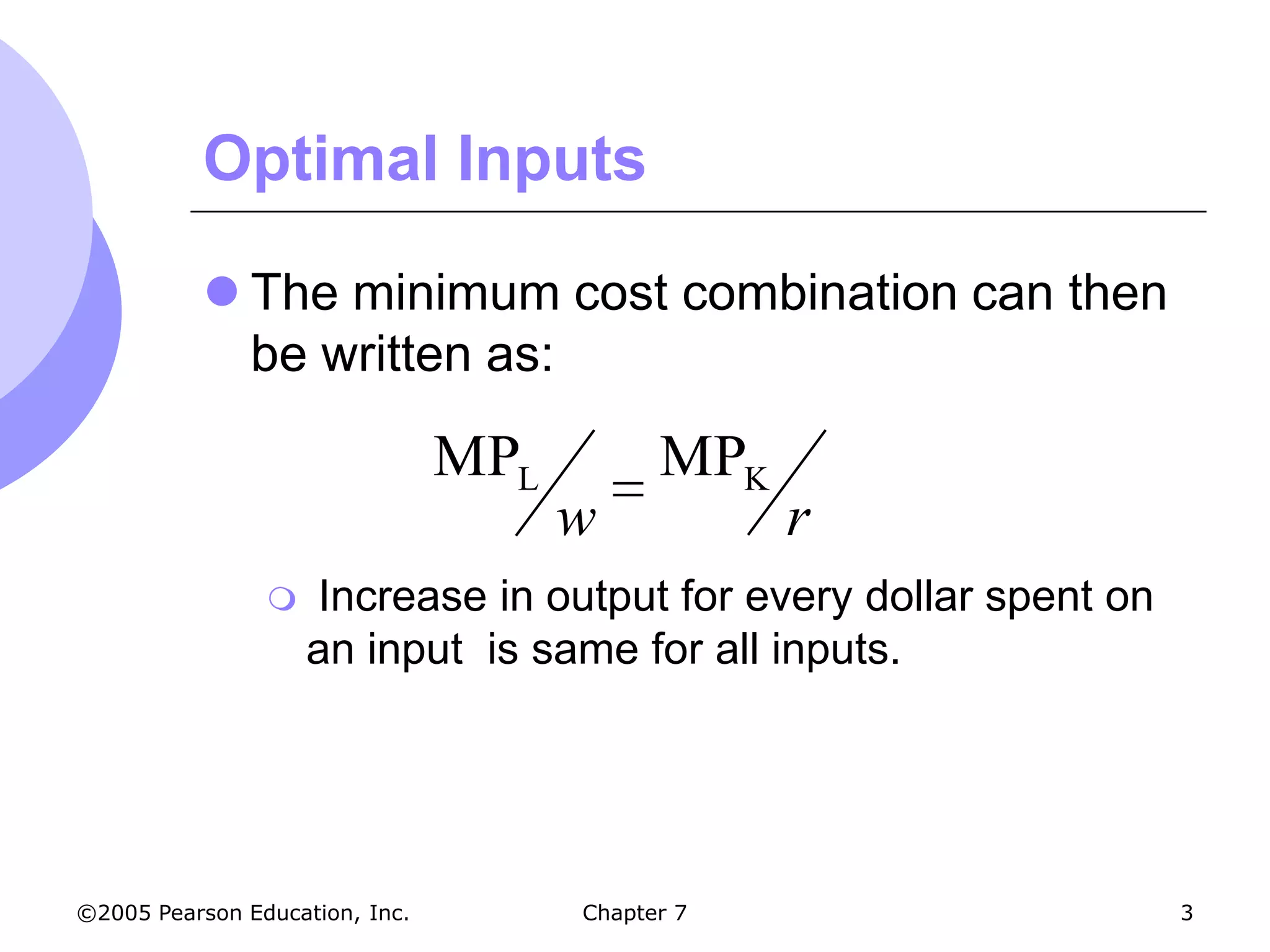 Optimal Inputs

           The minimum cost combination can then
            be written as:

                                MPL         MPK
                                      w           r
                   Increase in output for every dollar spent on
                    an input is same for all inputs.




©2005 Pearson Education, Inc.         Chapter 7                    3
 