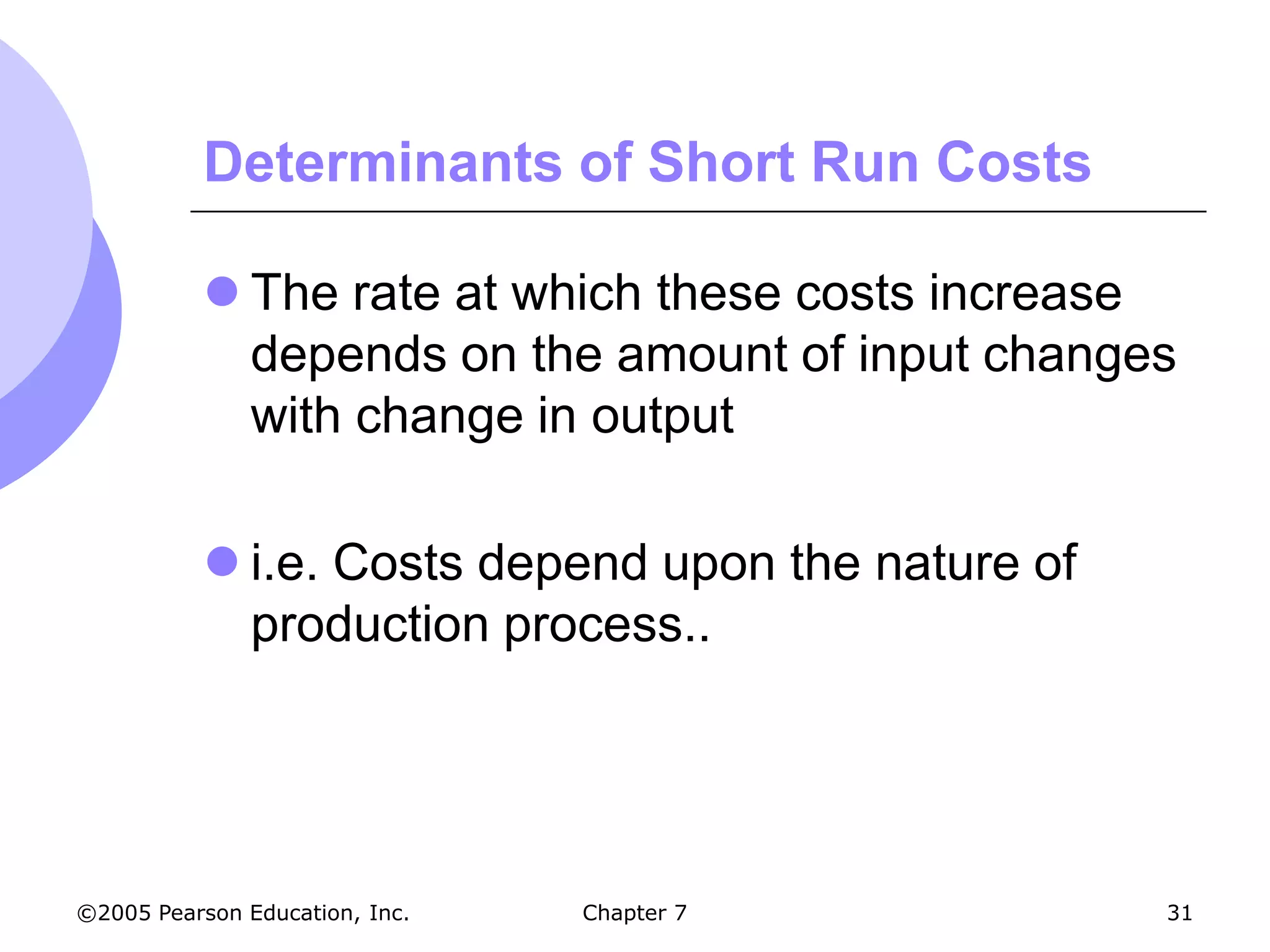 Determinants of Short Run Costs

            The rate at which these costs increase
             depends on the amount of input changes
             with change in output

            i.e. Costs depend upon the nature of
             production process..




©2005 Pearson Education, Inc.   Chapter 7           31
 