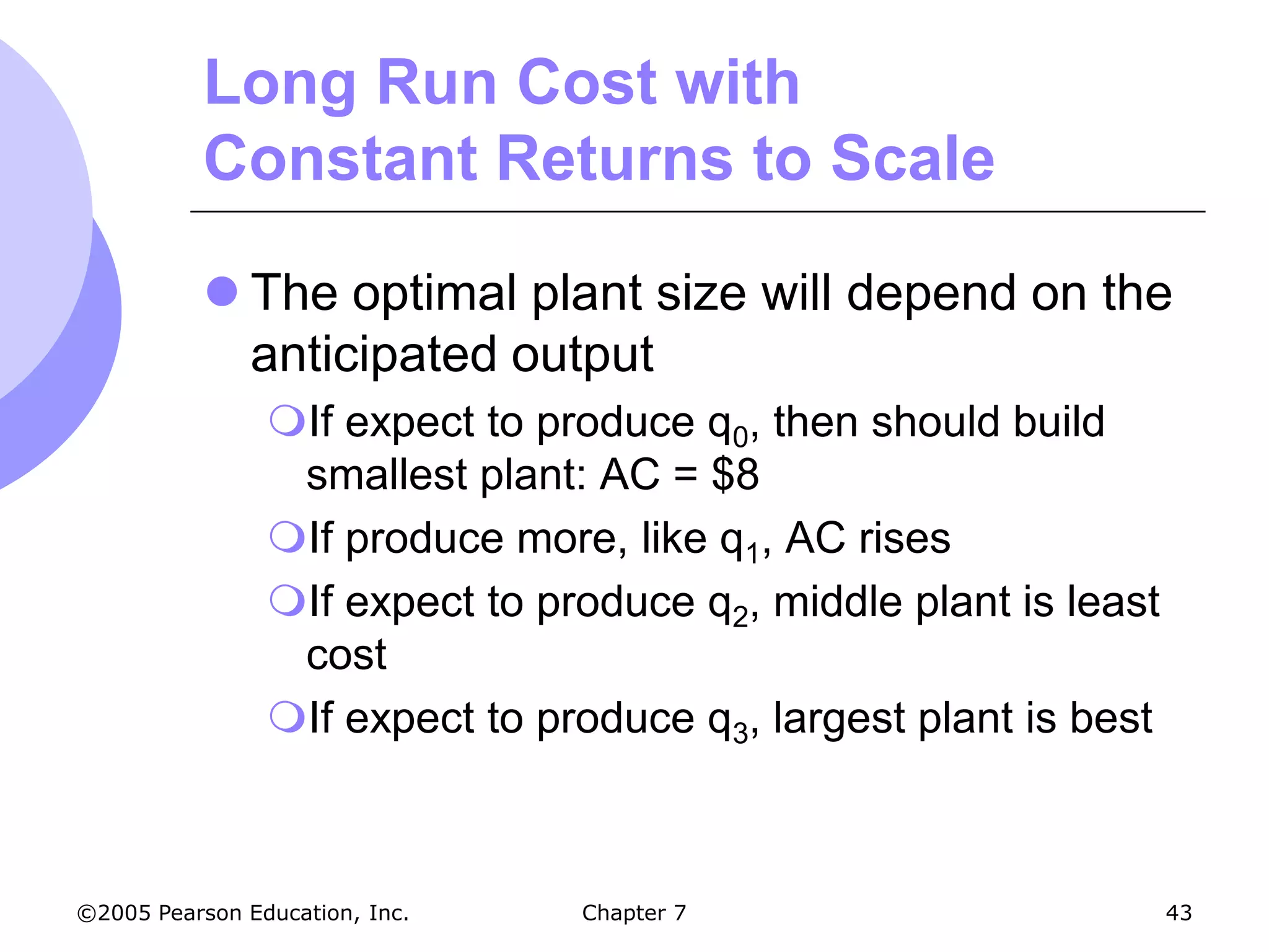 Long Run Cost with
           Constant Returns to Scale

            The optimal plant size will depend on the
             anticipated output
                If expect to produce q0, then should build
                 smallest plant: AC = $8
                If produce more, like q1, AC rises
                If expect to produce q2, middle plant is least
                 cost
                If expect to produce q3, largest plant is best



©2005 Pearson Education, Inc.   Chapter 7                         43
 