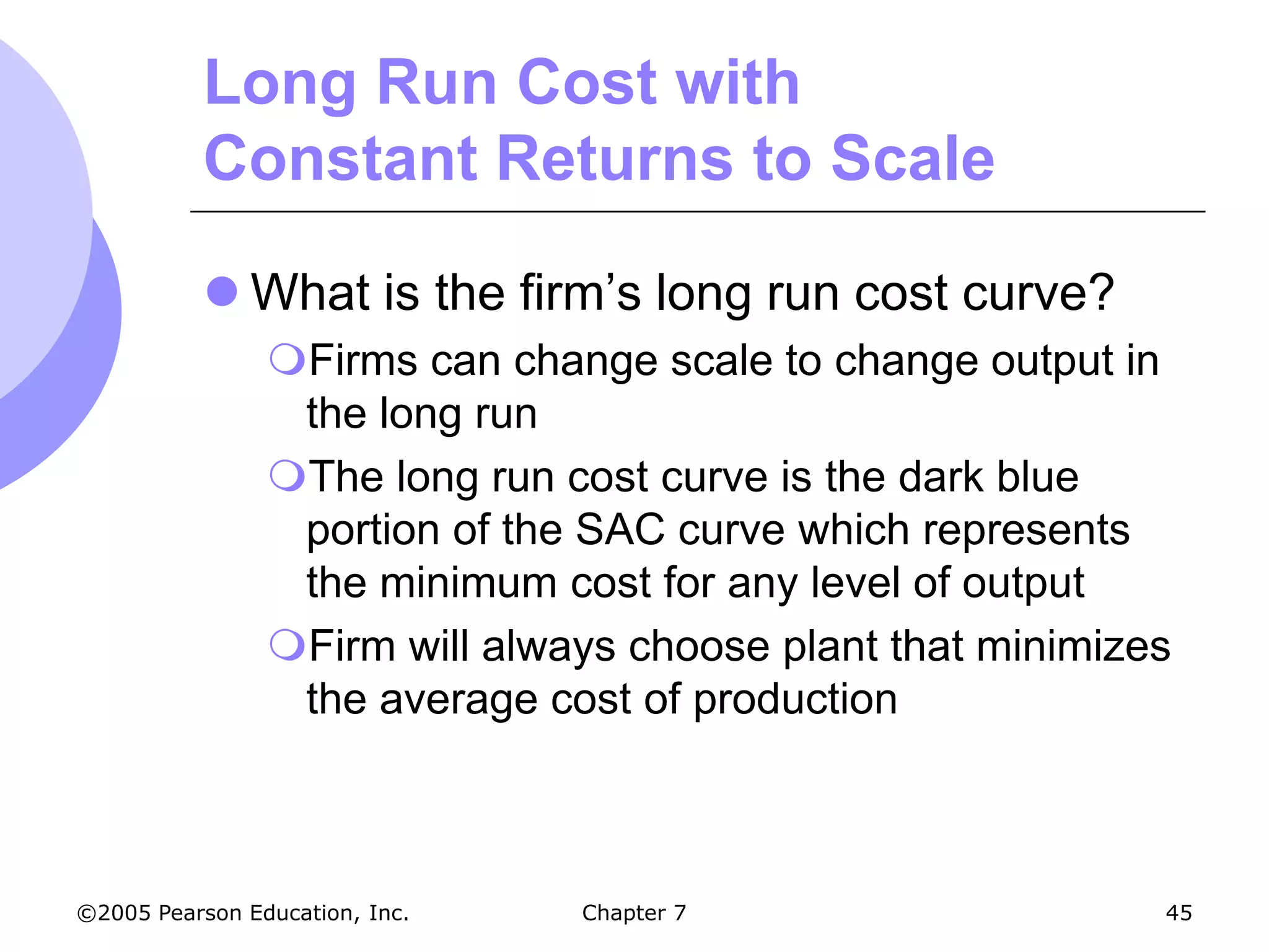 Long Run Cost with
           Constant Returns to Scale

            What is the firm’s long run cost curve?
                Firms can change scale to change output in
                 the long run
                The long run cost curve is the dark blue
                 portion of the SAC curve which represents
                 the minimum cost for any level of output
                Firm will always choose plant that minimizes
                 the average cost of production



©2005 Pearson Education, Inc.   Chapter 7                   45
 