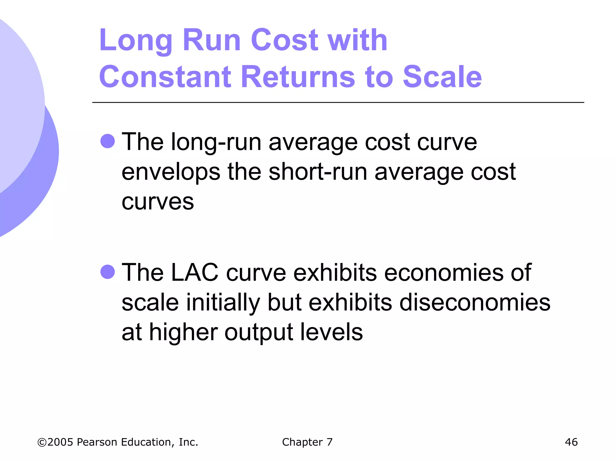 Long Run Cost with
           Constant Returns to Scale

            The long-run average cost curve
             envelops the short-run average cost
             curves

            The LAC curve exhibits economies of
             scale initially but exhibits diseconomies
             at higher output levels



©2005 Pearson Education, Inc.   Chapter 7                46
 