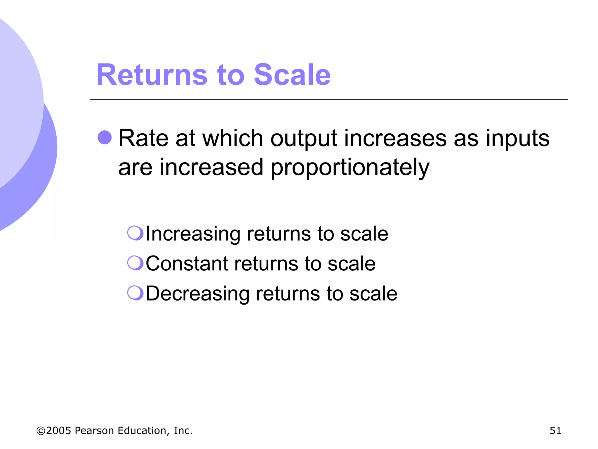 Returns to Scale

            Rate at which output increases as inputs
             are increased proportionately

                Increasing returns to scale
                Constant returns to scale
                Decreasing returns to scale




©2005 Pearson Education, Inc.                       51
 