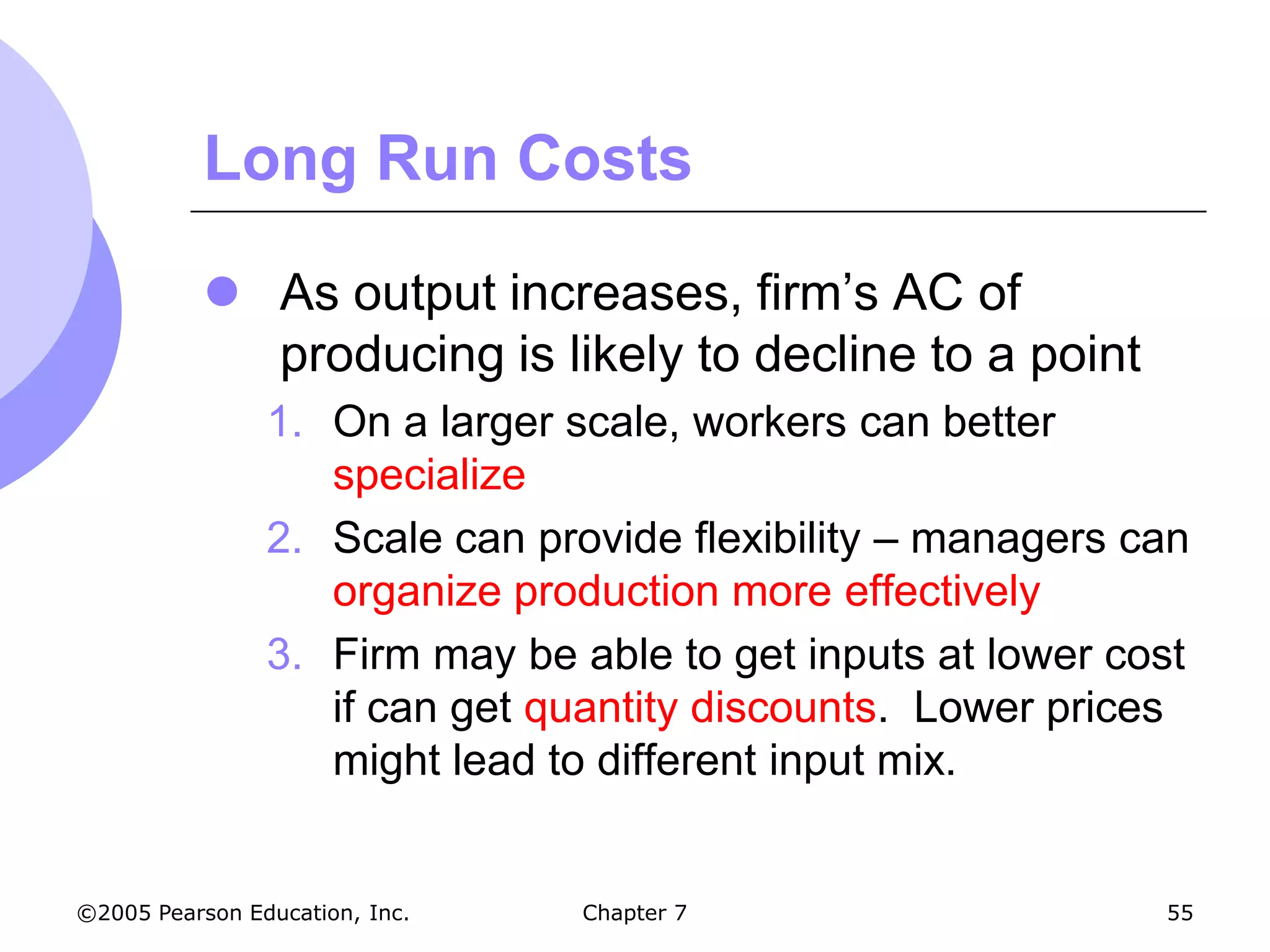 Long Run Costs

            As output increases, firm’s AC of
             producing is likely to decline to a point
                1. On a larger scale, workers can better
                   specialize
                2. Scale can provide flexibility – managers can
                   organize production more effectively
                3. Firm may be able to get inputs at lower cost
                   if can get quantity discounts. Lower prices
                   might lead to different input mix.


©2005 Pearson Education, Inc.   Chapter 7                    55
 