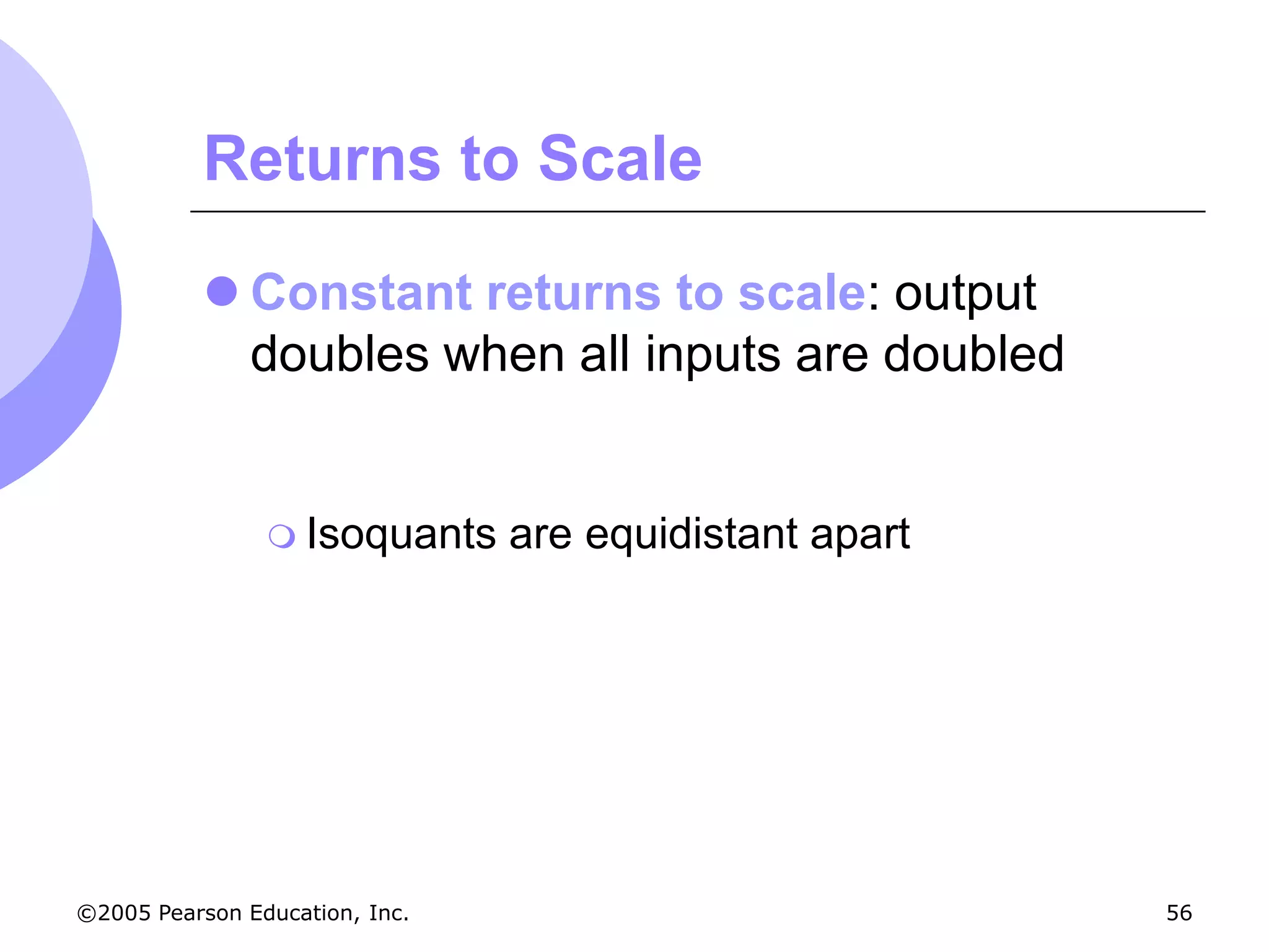 Returns to Scale

           Constant returns to scale: output
            doubles when all inputs are doubled


                 Isoquants     are equidistant apart




©2005 Pearson Education, Inc.                           56
 