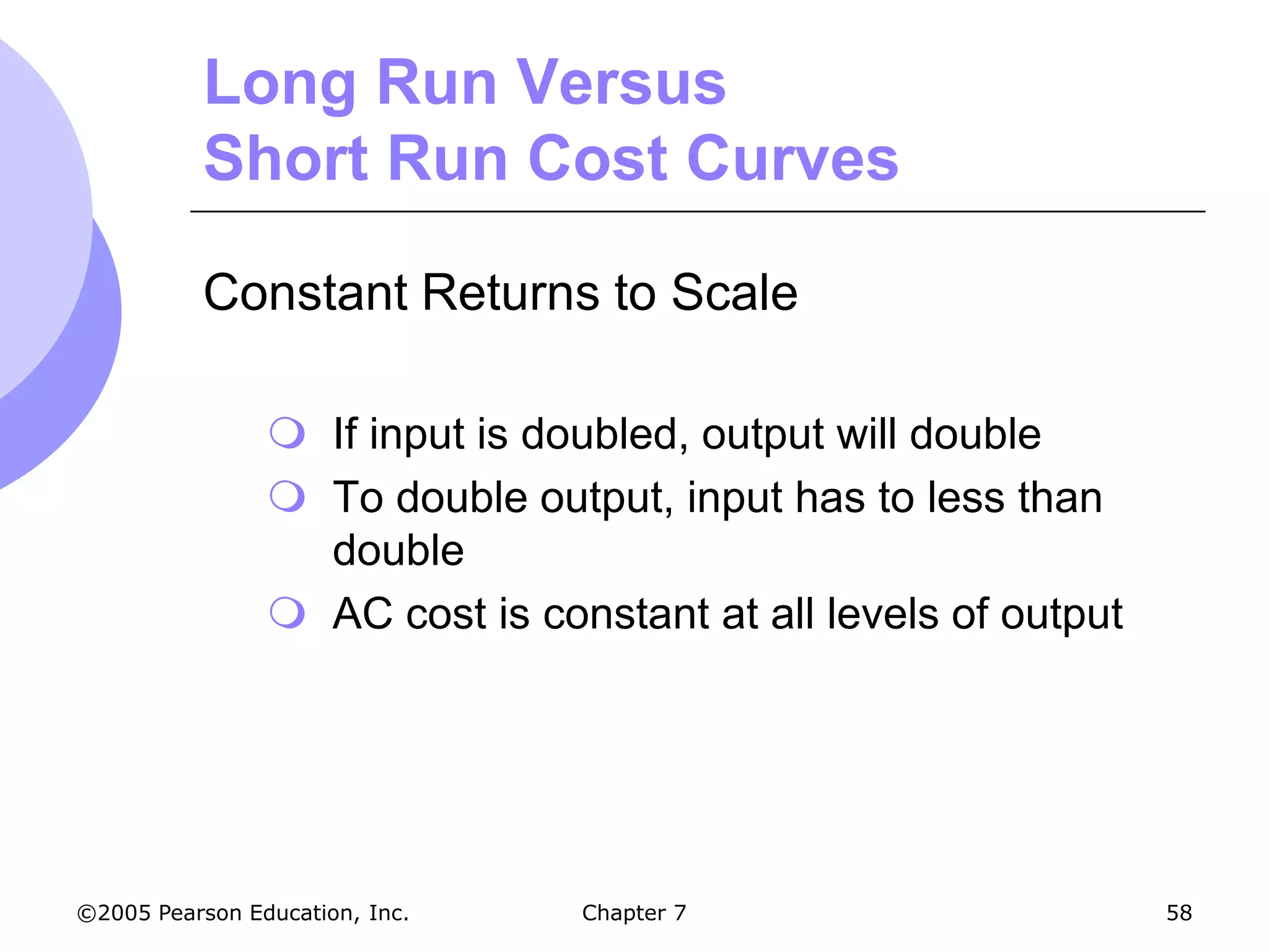 Long Run Versus
           Short Run Cost Curves

           Constant Returns to Scale

                 If input is doubled, output will double
                 To double output, input has to less than
                  double
                 AC cost is constant at all levels of output




©2005 Pearson Education, Inc.   Chapter 7                       58
 