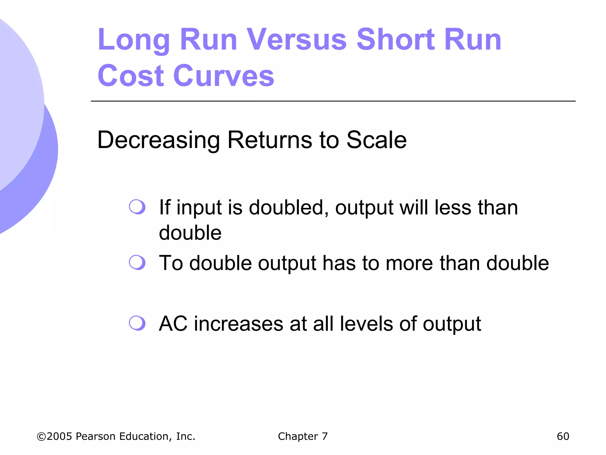 Long Run Versus Short Run
           Cost Curves

           Decreasing Returns to Scale

                 If input is doubled, output will less than
                  double
                 To double output has to more than double

                 AC increases at all levels of output




©2005 Pearson Education, Inc.   Chapter 7                      60
 