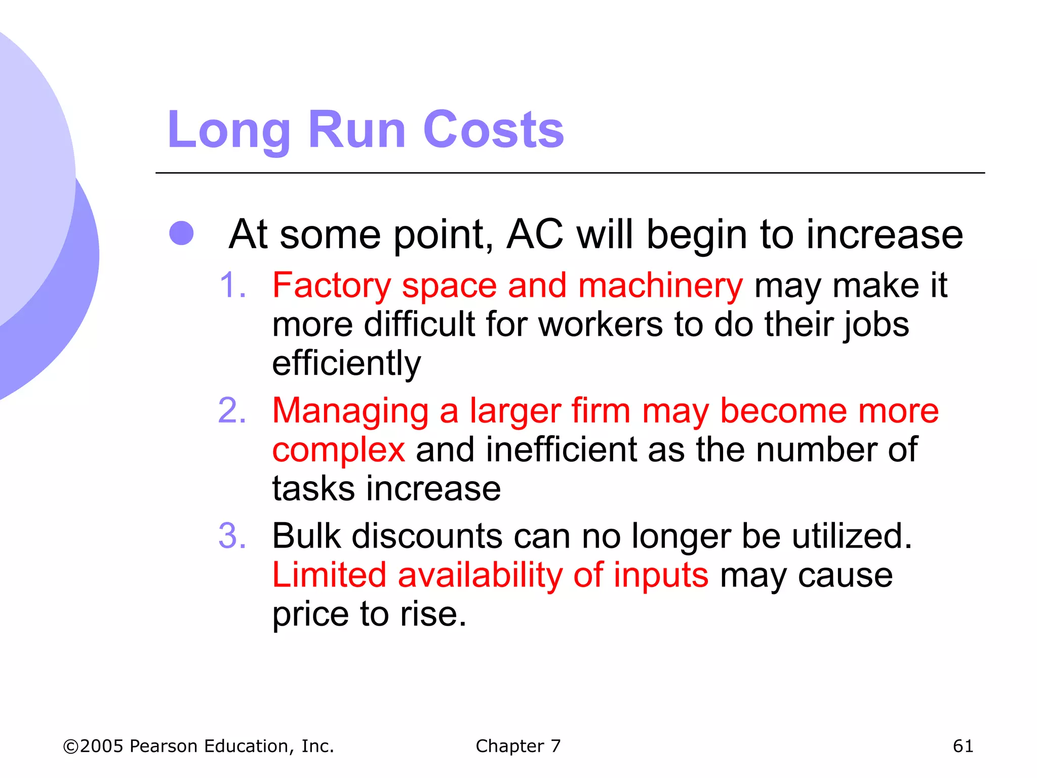 Long Run Costs
            At some point, AC will begin to increase
                1. Factory space and machinery may make it
                   more difficult for workers to do their jobs
                   efficiently
                2. Managing a larger firm may become more
                   complex and inefficient as the number of
                   tasks increase
                3. Bulk discounts can no longer be utilized.
                   Limited availability of inputs may cause
                   price to rise.


©2005 Pearson Education, Inc.   Chapter 7                        61
 