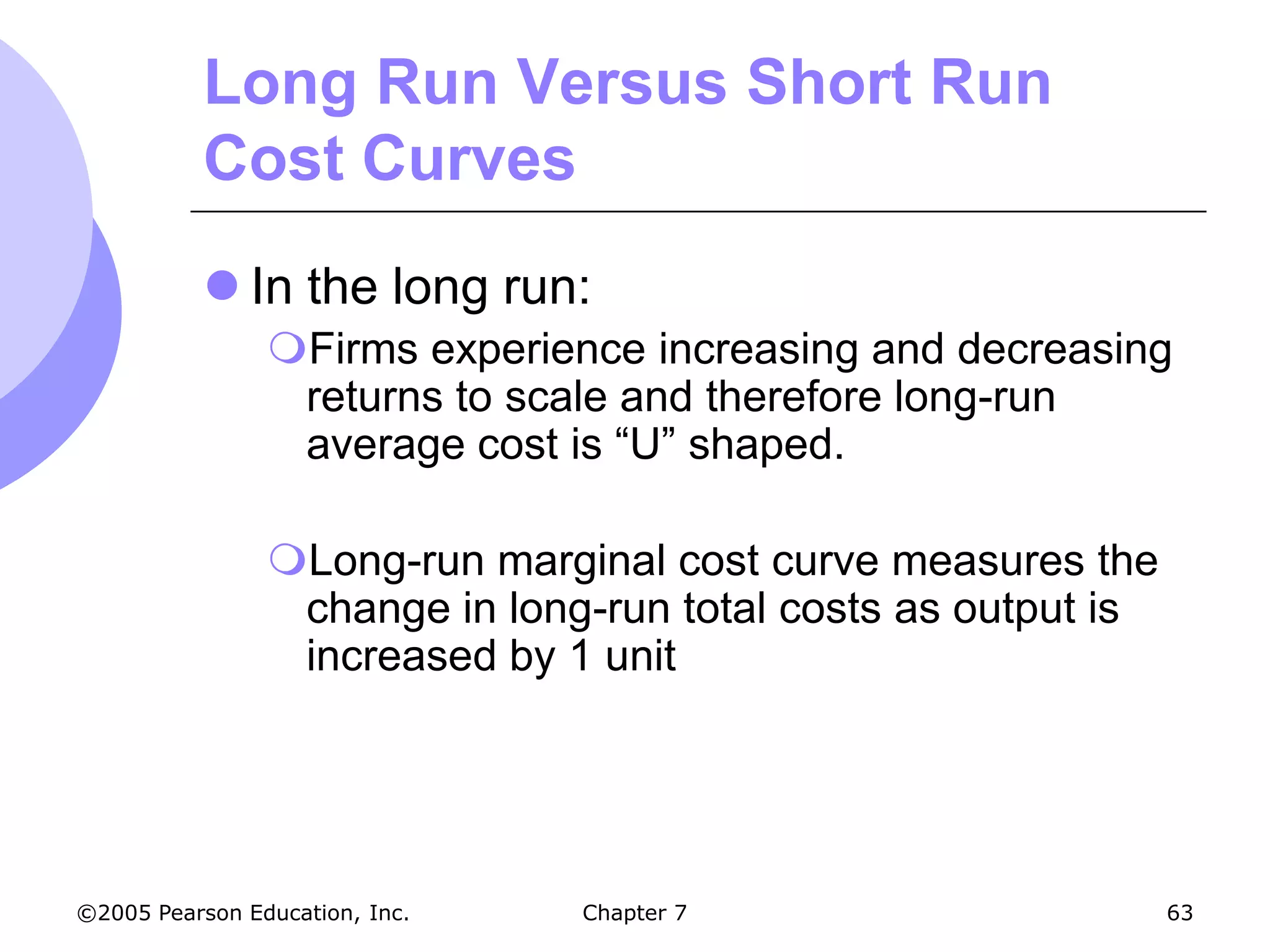 Long Run Versus Short Run
           Cost Curves
            In the long run:
                Firms experience increasing and decreasing
                 returns to scale and therefore long-run
                 average cost is “U” shaped.

                Long-run marginal cost curve measures the
                 change in long-run total costs as output is
                 increased by 1 unit




©2005 Pearson Education, Inc.   Chapter 7                      63
 