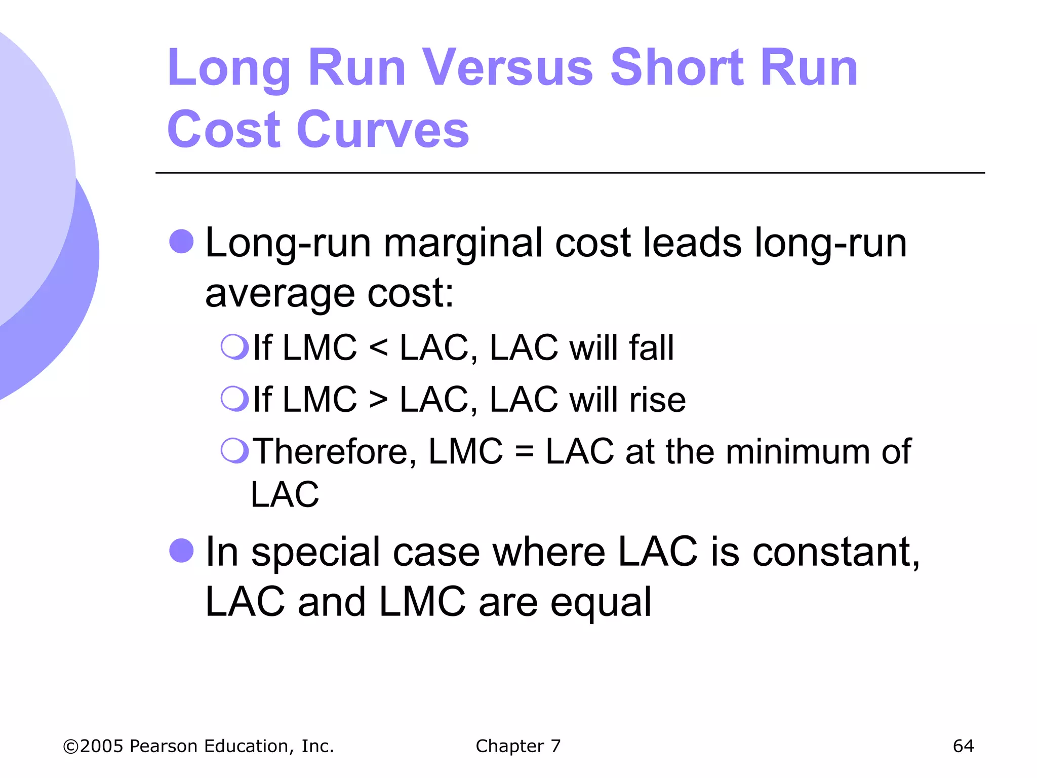 Long Run Versus Short Run
           Cost Curves

            Long-run marginal cost leads long-run
             average cost:
                If LMC < LAC, LAC will fall
                If LMC > LAC, LAC will rise
                Therefore, LMC = LAC at the minimum of
                 LAC
            In special case where LAC is constant,
             LAC and LMC are equal


©2005 Pearson Education, Inc.   Chapter 7                 64
 