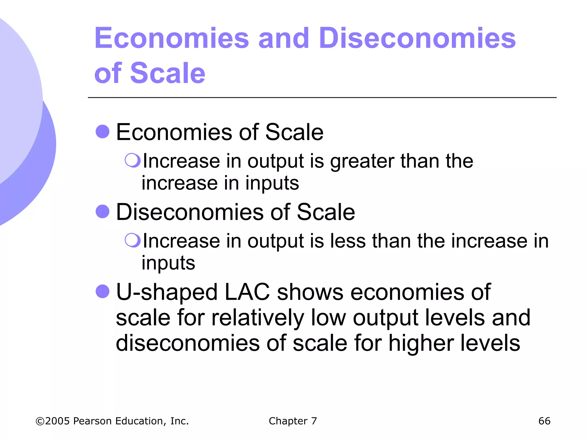 Economies and Diseconomies
           of Scale
            Economies of Scale
                Increase in output is greater than the
                 increase in inputs
            Diseconomies of Scale
                Increase in output is less than the increase in
                 inputs
            U-shaped LAC shows economies of
             scale for relatively low output levels and
             diseconomies of scale for higher levels


©2005 Pearson Education, Inc.   Chapter 7                     66
 