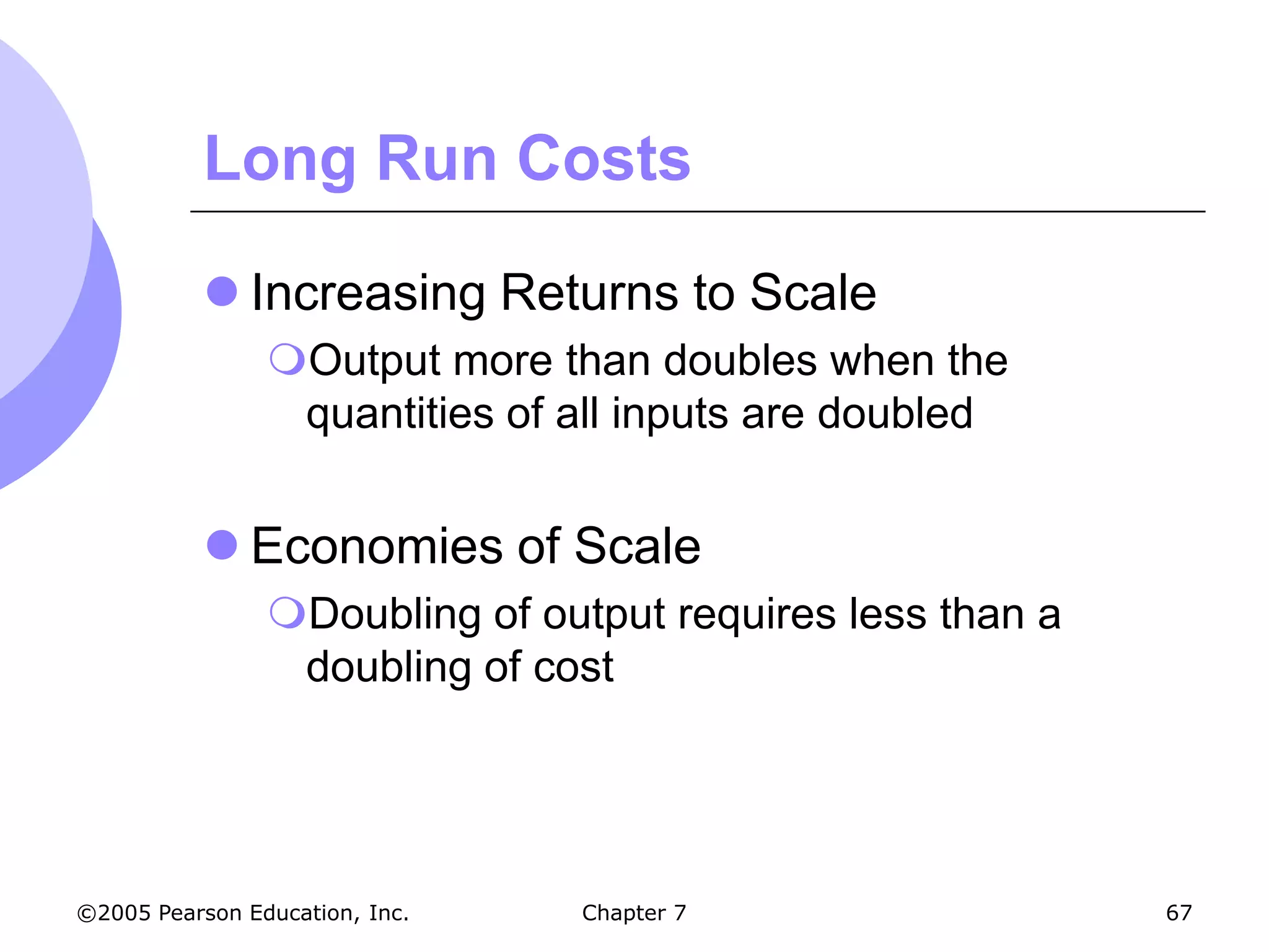 Long Run Costs

            Increasing Returns to Scale
                Output more than doubles when the
                 quantities of all inputs are doubled


            Economies of Scale
                Doubling of output requires less than a
                 doubling of cost




©2005 Pearson Education, Inc.   Chapter 7                  67
 