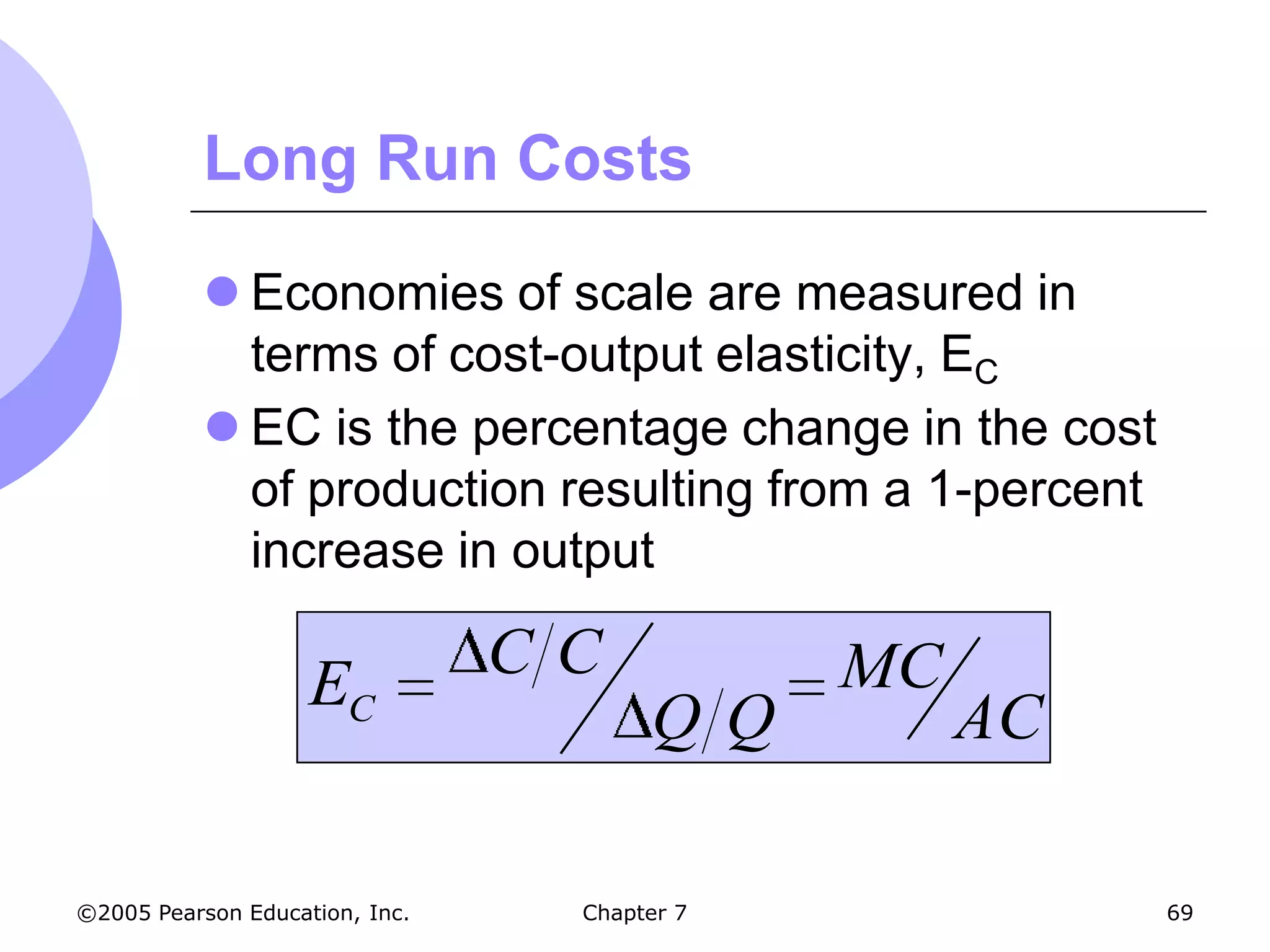 Long Run Costs

            Economies of scale are measured in
             terms of cost-output elasticity, EC
            EC is the percentage change in the cost
             of production resulting from a 1-percent
             increase in output

                    EC          CC           MC
                                      QQ          AC

©2005 Pearson Education, Inc.    Chapter 7              69
 