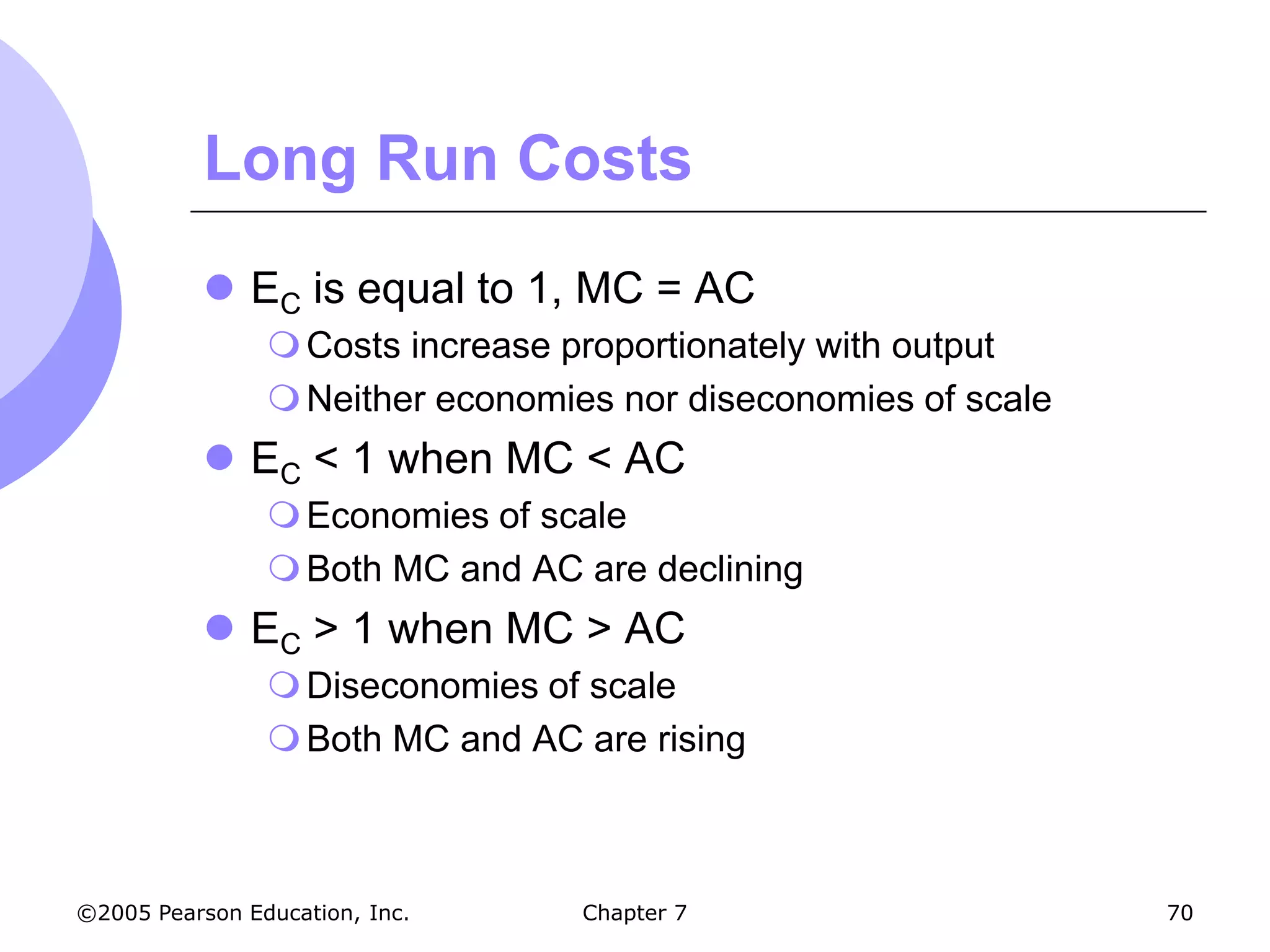 Long Run Costs
            EC is equal to 1, MC = AC
                 Costs increase proportionately with output
                 Neither economies nor diseconomies of scale
            EC < 1 when MC < AC
                 Economies of scale
                 Both MC and AC are declining
            EC > 1 when MC > AC
                 Diseconomies of scale
                 Both MC and AC are rising



©2005 Pearson Education, Inc.     Chapter 7                     70
 