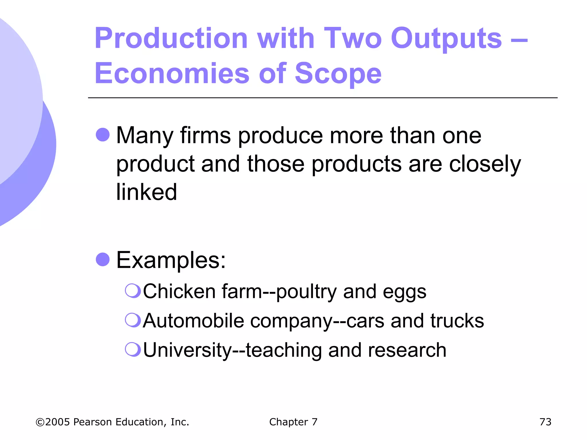 Production with Two Outputs –
           Economies of Scope

            Many firms produce more than one
             product and those products are closely
             linked

            Examples:
                Chicken farm--poultry and eggs
                Automobile company--cars and trucks
                University--teaching and research


©2005 Pearson Education, Inc.   Chapter 7              73
 