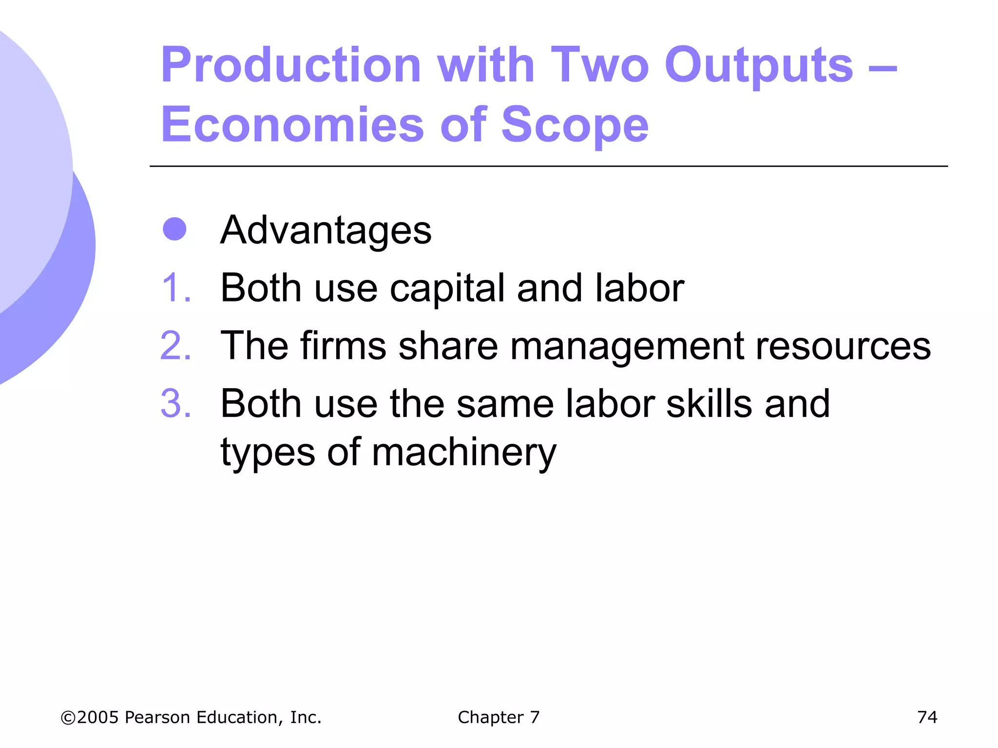 Production with Two Outputs –
           Economies of Scope

                Advantages
           1.    Both use capital and labor
           2.    The firms share management resources
           3.    Both use the same labor skills and
                 types of machinery




©2005 Pearson Education, Inc.   Chapter 7           74
 