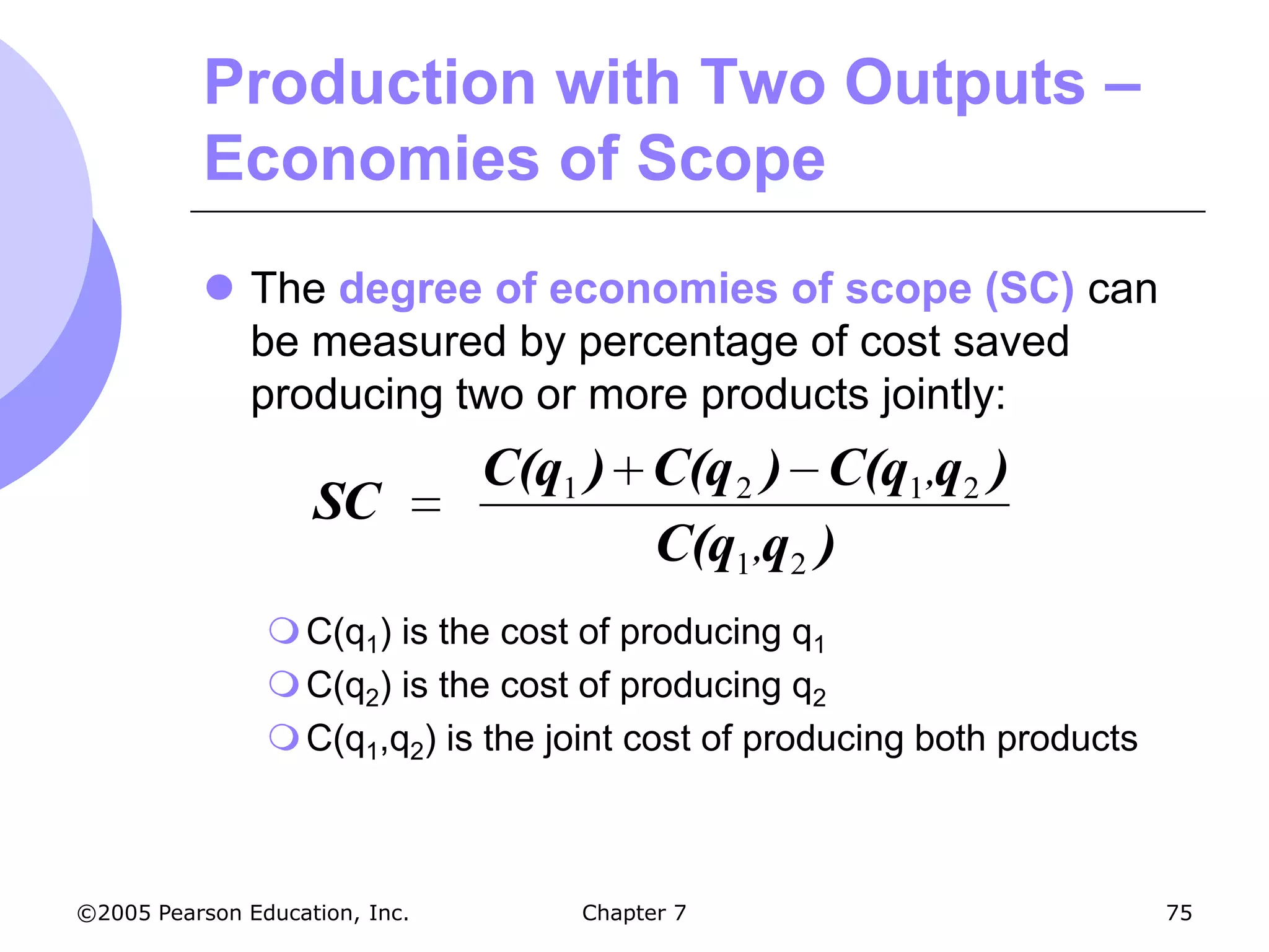 Production with Two Outputs –
           Economies of Scope
            The degree of economies of scope (SC) can
             be measured by percentage of cost saved
             producing two or more products jointly:
                                C(q1 ) C(q 2 ) C(q1 ,q2 )
                    SC
                                       C(q1 ,q2 )
                 C(q1) is the cost of producing q1
                 C(q2) is the cost of producing q2
                 C(q1,q2) is the joint cost of producing both products



©2005 Pearson Education, Inc.       Chapter 7                             75
 