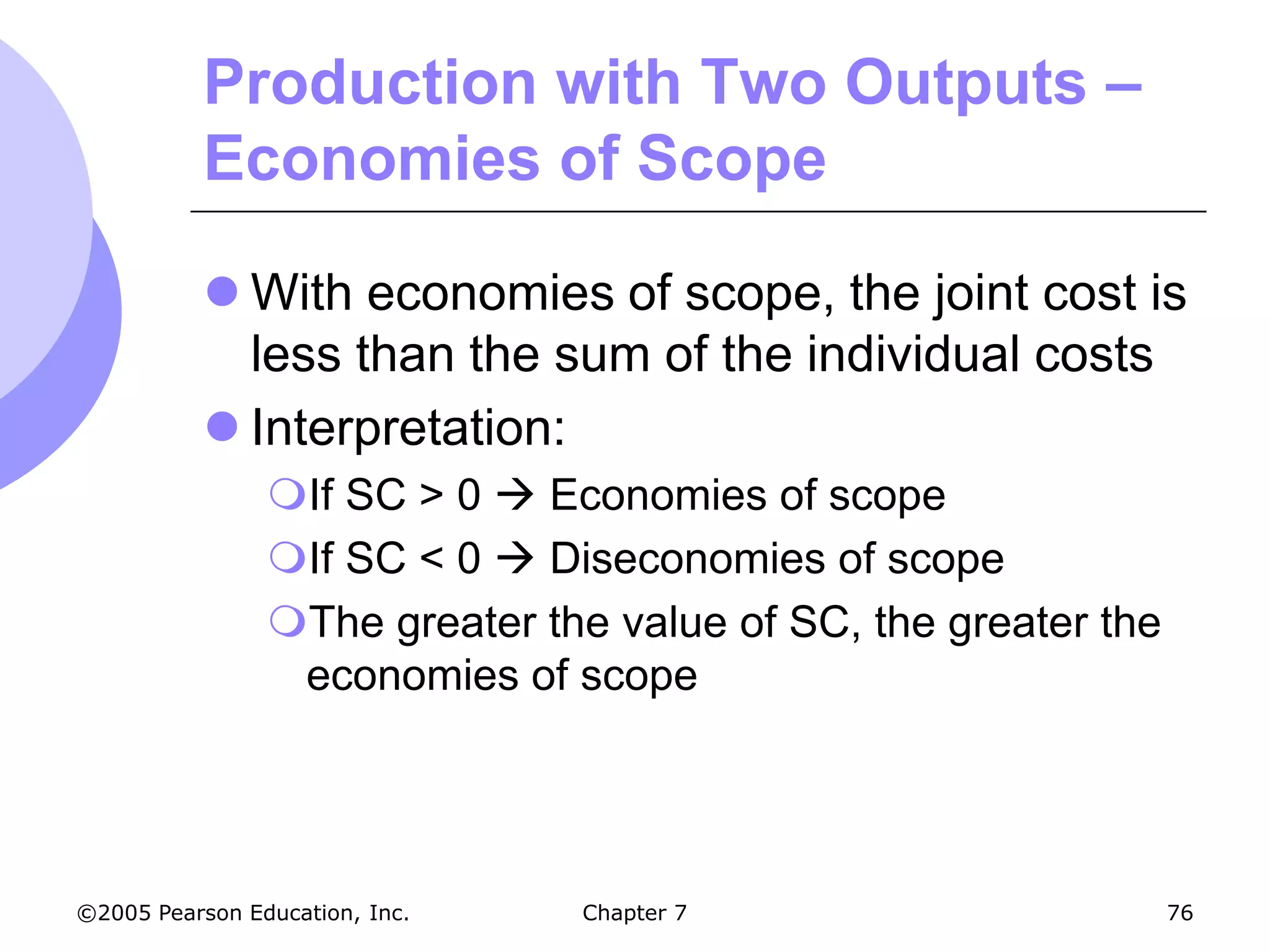 Production with Two Outputs –
           Economies of Scope

            With economies of scope, the joint cost is
             less than the sum of the individual costs
            Interpretation:
                If SC > 0  Economies of scope
                If SC < 0  Diseconomies of scope
                The greater the value of SC, the greater the
                 economies of scope




©2005 Pearson Education, Inc.   Chapter 7                       76
 