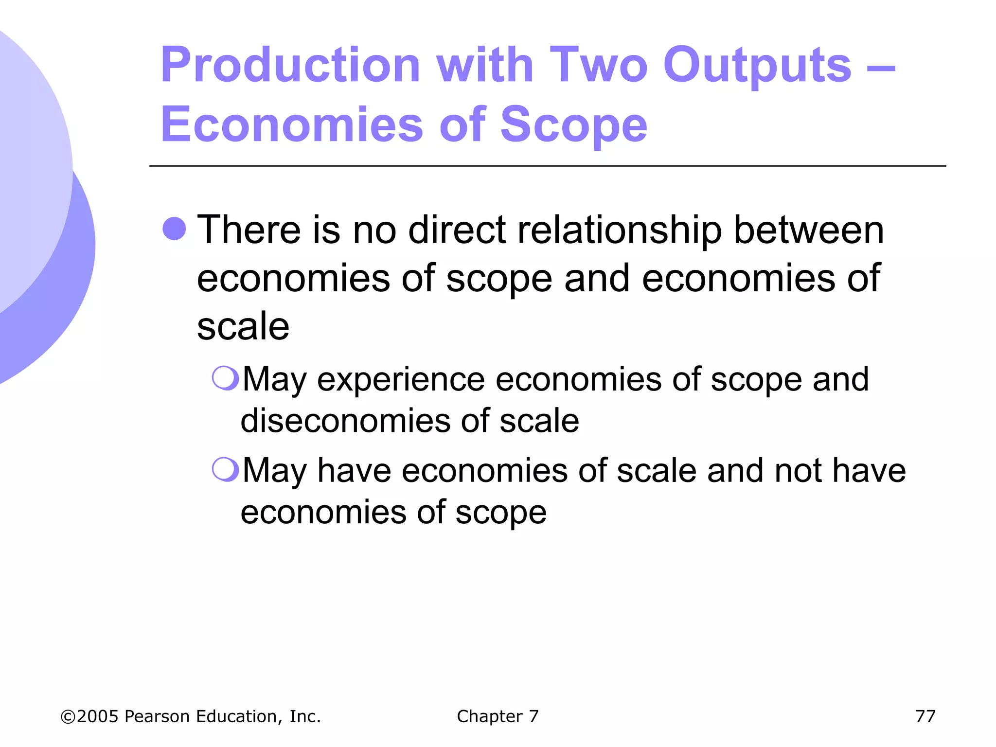 Production with Two Outputs –
           Economies of Scope

            There is no direct relationship between
             economies of scope and economies of
             scale
                May experience economies of scope and
                 diseconomies of scale
                May have economies of scale and not have
                 economies of scope




©2005 Pearson Education, Inc.   Chapter 7                   77
 