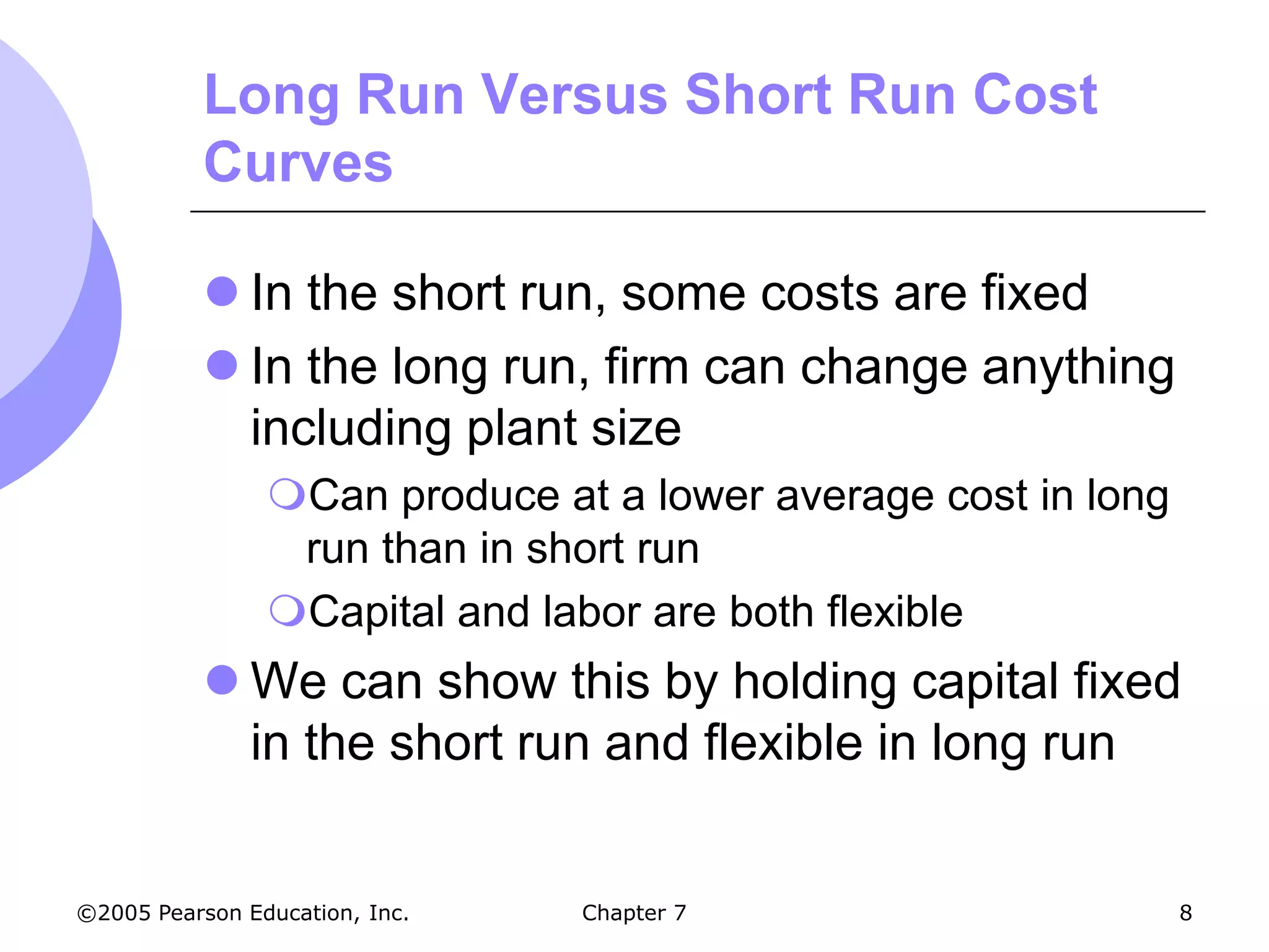 Long Run Versus Short Run Cost
           Curves

            In the short run, some costs are fixed
            In the long run, firm can change anything
             including plant size
                Can produce at a lower average cost in long
                 run than in short run
                Capital and labor are both flexible
            We can show this by holding capital fixed
             in the short run and flexible in long run


©2005 Pearson Education, Inc.   Chapter 7                      8
 