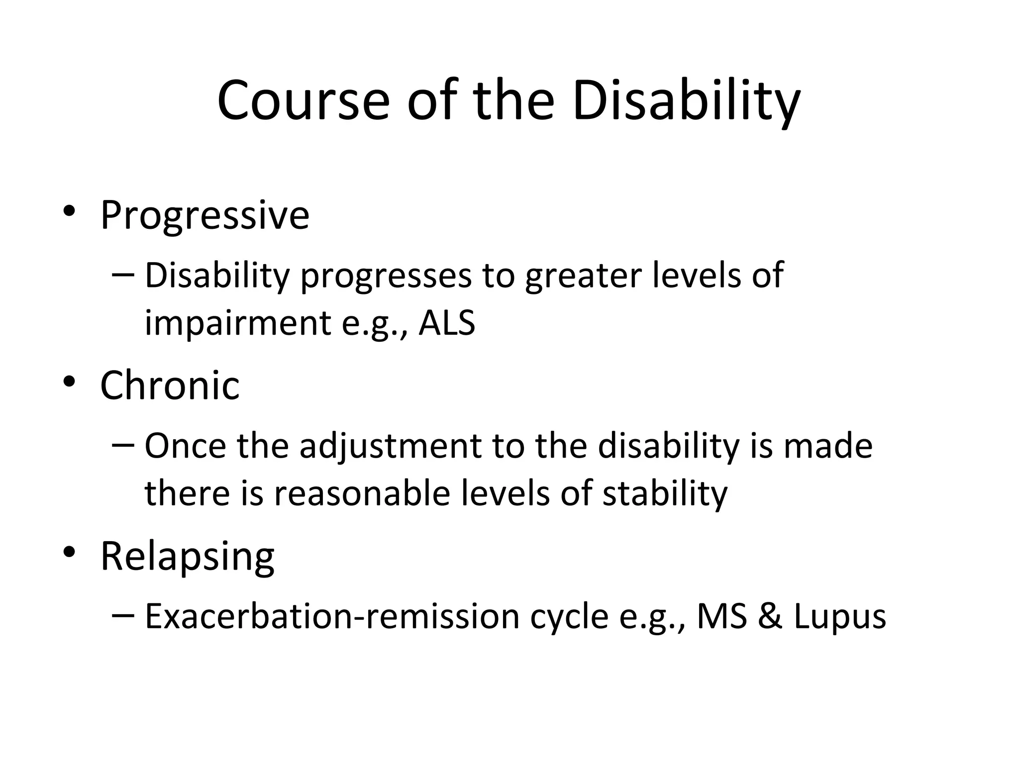 Course of the Disability
• Progressive
– Disability progresses to greater levels of
impairment e.g., ALS
• Chronic
– Once the adjustment to the disability is made
there is reasonable levels of stability
• Relapsing
– Exacerbation-remission cycle e.g., MS & Lupus
 