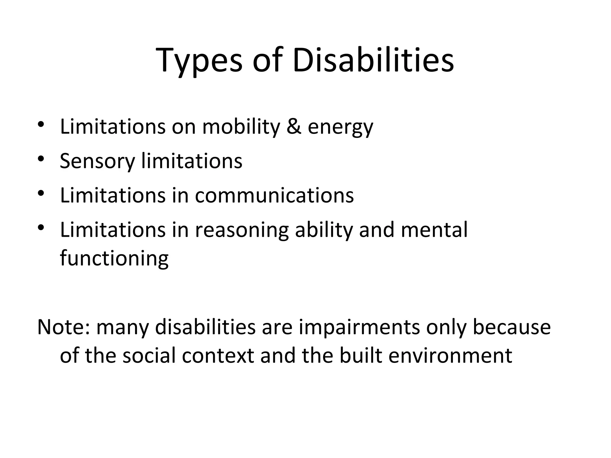 Types of Disabilities
• Limitations on mobility & energy
• Sensory limitations
• Limitations in communications
• Limitations in reasoning ability and mental
functioning
Note: many disabilities are impairments only because
of the social context and the built environment
 