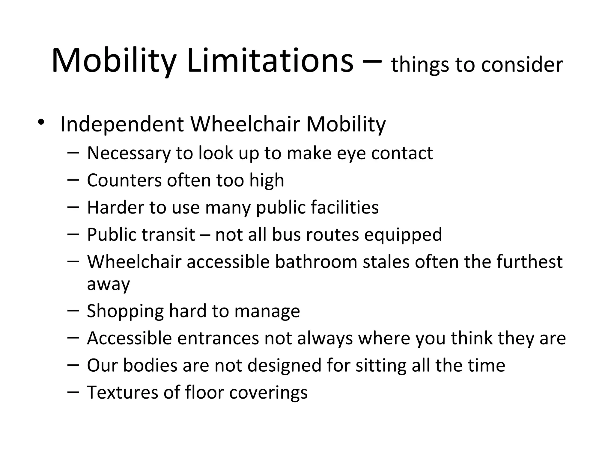 Mobility Limitations – things to consider
• Independent Wheelchair Mobility
– Necessary to look up to make eye contact
– Counters often too high
– Harder to use many public facilities
– Public transit – not all bus routes equipped
– Wheelchair accessible bathroom stales often the furthest
away
– Shopping hard to manage
– Accessible entrances not always where you think they are
– Our bodies are not designed for sitting all the time
– Textures of floor coverings
 