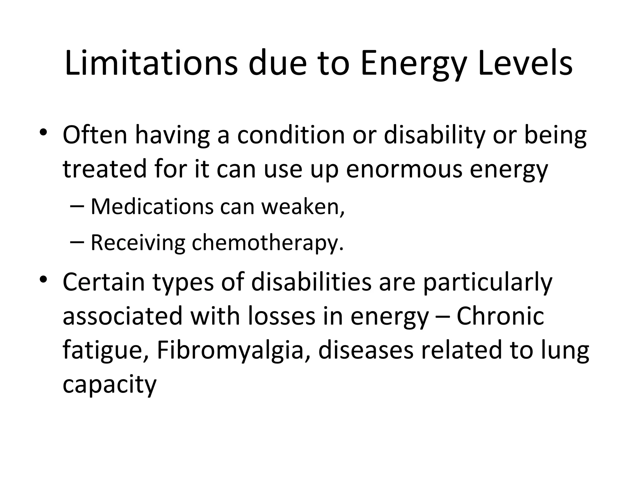 Limitations due to Energy Levels
• Often having a condition or disability or being
treated for it can use up enormous energy
– Medications can weaken,
– Receiving chemotherapy.
• Certain types of disabilities are particularly
associated with losses in energy – Chronic
fatigue, Fibromyalgia, diseases related to lung
capacity
 