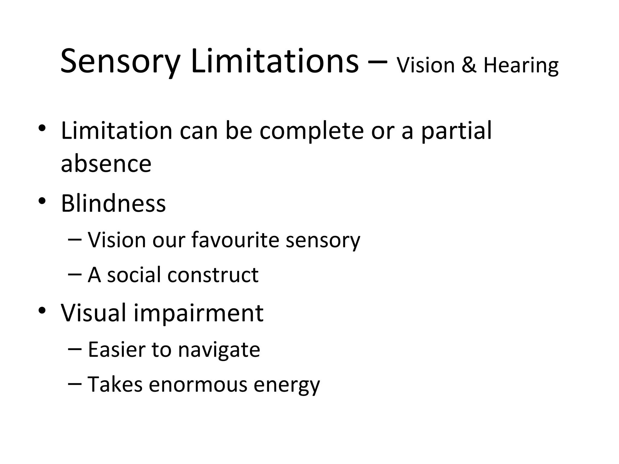 Sensory Limitations – Vision & Hearing
• Limitation can be complete or a partial
absence
• Blindness
– Vision our favourite sensory
– A social construct
• Visual impairment
– Easier to navigate
– Takes enormous energy
 
